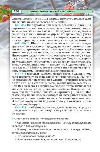 УЧЕБНИК XXI века. РУССКИЙ ЯЗЫК. 5 класс236
увидеть деревья и крыши сверху, вдохнуть тёплый дым
бредущих по улице вразвалочку домов.
(30–36) Не случайно так много летающих людей на
картинах Шагала, так много музыкантов, потому что му-
зыка — это же чистый полёт... На первый взгляд кажет-
ся, что художник никак не управляет временем, а умеет
это делать только музыкант: он отмеряет, сколько време-
ни нам переживать, чувствовать ту или иную мелодию...
(37–46) Но Шагал, когда из маленького мальчика пре-
вратился во взрослого чародея, научился надолго при-
тягивать, привораживать глаза зрителей к своим кар-
тинам, погружать их в то, что называется созерцанием.
Интересное слово: «со» — это означает «вместе», а «зер-
цало» — так раньше называли зеркало. Тот, кто доверит-
ся художнику, всмотрится в его картину внимательнее,
станет художником сам — потому что будет смотреть на
мир глазами Шагала, будет вместе с ним служить зерка-
лом, зерцалом, которое всё видит, отражает...
(47–57) Каждый человек может стать художником,
если посмотрит на мир влюблёнными глазами. Вы ещё
не догадались? Настоящий художник страшно влюблён
в этот мир, он смотрит на него, как жених на невесту —
или как невеста на жениха... Только тогда начинается
творчество, когда есть сильная любовь. Наверное, по-
тому так много влюблённых на картинах у Шагала. Это
самое ощущение полёта, которое он переживает сам, он
замечает во всех влюблённых и бесконечно повторяет.
И всё равно ему это не надоедает: тому, кто любит, не на-
доедает мир вокруг.
(58–61) Влюблённому не надоедает невеста, творцу не
приедается искусство, тому, кто умеет летать — жить
не скучно.
II. Ответьте на вопросы по содержанию текста:
• Как автор называет Марка Шагала? Почему слово художник
написано с большой буквы?
• Почему, по мнению автора, так мало поэтов и художников,
которые нравились бы всем?
• Что называется созерцанием?
• При каком условии каждый может стать художником?
 