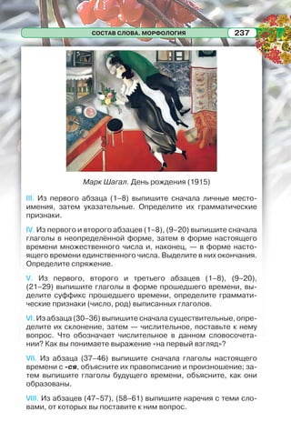 СОСТАВ СЛОВА. МОРФОЛОГИЯ 237
Марк Шагал. День рождения (1915)
III. Из первого абзаца (1–8) выпишите сначала личные место-
имения, затем указательные. Определите их грамматические
признаки.
IV. Из первого и второго абзацев (1–8), (9–20) выпишите сначала
глаголы в неопределённой форме, затем в форме настоящего
времени множественного числа и, наконец, — в форме насто-
ящего времени единственного числа. Выделите в них окончания.
Определите спряжение.
V. Из первого, второго и третьего абзацев (1–8), (9–20),
(21–29) выпишите глаголы в форме прошедшего времени, вы-
делите суффикс прошедшего времени, определите граммати-
ческие признаки (число, род) выписанных глаголов.
VI. Из абзаца (30–36) выпишите сначала существительные, опре-
делите их склонение, затем — числительное, поставьте к нему
вопрос. Что обозначает числительное в данном словосочета-
нии? Как вы понимаете выражение «на первый взгляд»?
VII. Из абзаца (37–46) выпишите сначала глаголы настоящего
времени с -ся, объясните их правописание и произношение; за-
тем выпишите глаголы будущего времени, объясните, как они
образованы.
VIII. Из абзацев (47–57), (58–61) выпишите наречия с теми сло-
вами, от которых вы поставите к ним вопрос.
 