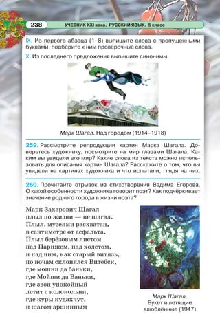 УЧЕБНИК XXI века. РУССКИЙ ЯЗЫК. 5 класс238
IX. Из первого абзаца (1–8) выпишите слова с пропущенными
буквами, подберите к ним проверочные слова.
X. Из последнего предложения выпишите синонимы.
Марк Шагал. Над городом (1914–1918)
259. Рассмотрите репродукции картин Марка Шагала. До-
верьтесь художнику, посмотрите на мир глазами Шагала. Ка-
ким вы увидели его мир? Какие слова из текста можно исполь-
зовать для описания картин Шагала? Расскажите о том, что вы
увидели на картинах художника и что испытали, глядя на них.
260. Прочитайте отрывок из стихотворения Вадима Егорова.
О какой особенности художника говорит поэт? Как подчёркивает
значение родного города в жизни поэта?
Марк Захарович Шагал
плыл по жизни — не шагал.
Плыл, музеями расхватан,
в сантиметре от асфальта.
Плыл берёзовым листом
над Парижем, над холстом,
и над ним, как старый витязь,
по ночам склонялся Витебск,
где мошки да баньки,
где Мойши да Ваньки,
где звон упокойный
летит с колокольни,
где куры кудахчут,
и шагом аршинным
Марк Шагал.
Букет и летящие
влюблённые (1947)
 