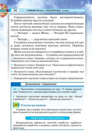 УЧЕБНИК XXI века. РУССКИЙ ЯЗЫК. 5 класс24
Справедливость должна была восторжествовать.
В любой книжке про это сказано!
После третьей ложки белая лужица во втором блюдце
почти достигла размера той, что в первом. Папа озада-
ченно переводил взгляд с одного блюдца на другое.
— Четыре! — вопил Женя. — Четыре! По справедли-
вости!
— Четыре... — задумчиво произнёс папа.
Сгущёнки получилось столько, что она залила всё дно
и даже затопила кончики золотых веточек. Первому
блюдцу такое и не снилось!
Женя уселся на табуретку и потребовал ложку и хлеб.
До чего же вкусная вещь — сгущёнка по справедливости!
II. Выпишите слова с буквами, которых нет в украинском языке.
Переведите эти слова на украинский язык.
III. Выпишите слова с буквами ч и г. Подготовьте орфоэпически
правильное чтение этих слов.
IV. Выпишите слова, обозначающие количество и порядок при
счёте. На какие вопросы они отвечают?
V. Определите значение слова второе во втором предложении.
19. I. Прочитайте стихотворение из упр. 17 своим родите-
лям. Спросите их, какими родителями они считают себя.
II. Напишите шуточную миниатюру на одну из тем: «Какой
я ребёнок?», «Какие мы дети?», «Какие мы ученики?».
Узелок на память
У домов, как у людей, есть своя душа и своё лицо, на кото-
ром отражается их внутренняя сущность.(Александр Дюма)
Орфографическая разминка
Возвращàться, дåржится, золотîй, извåстно, надåются,
отражàется, родèтели, сгущёнка, семьÿ, соглàсие, сóщность,
ÿростным.
Домашняя страничка
 