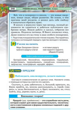 УЧЕБНИК XXI века. РУССКИЙ ЯЗЫК. 5 класс240
Всё, что я почерпнул в школе, — это новые сведе-
ния, новые люди, общее развитие. Не поняв, в чём
причина моей неудачи, я решил дать себе свободу
и попытаться сбросить ярмо.
В школу я вернулся через три месяца, полный ре-
шимости не сдаваться и добиться публичного одо-
брения мэтра. Новую работу я сделал, отбросив все
правила. Подошла пятница. И Бакст похвалил этюд.
Даже повесил его на стену в знак особого поощрения.
II. Подготовьте выразительное чтение отрывка. Постарайтесь
голосом и интонацией передать чувства молодого человека.
Узелок на память
Орфографическая разминка
Белорóсский, бесконåчно, переживàния, подъёмный,
почóвствовать, приворàживать, скворåчник, созерцàние,
твîрчество, телегрàфный, чародåй, эффåкт.
ПРЕДЛОГ
Наблюдаем, анализируем, делаем выводы
Составьте словосочетания из данных слов. Назовите слова,
с помощью которых вы смогли это сделать.
Скучать, о, дом; заботиться, о, больной; приехать, из,
Киев; прийти, из, школа; рассказывать, о, герой; гово-
рить, о, дела; беспокоиться, о, брат; положить, на, стол;
найти, под, дерево; идти, к, река.
Предлîг (укр. прийменник) — это служебная часть речи,
которая служит для связи существительного, числитель-
ного и местоимения в формах косвенных падежей с дру-
гими словами.
Марк Захарович Шагал
краски в радугу слагал
и оставил радугу
нам надолго-надолго.
(Вадим Егоров)
ТЕМАТЕМА5858
Внимание: теория!
 