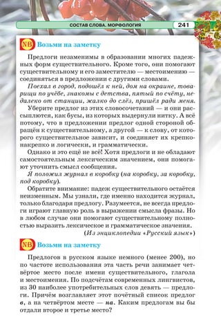 СОСТАВ СЛОВА. МОРФОЛОГИЯ 241
nb Возьми на заметку
Предлоги незаменимы в образовании многих падеж-
ных форм существительного. Кроме того, они помогают
существительному и его заместителю — местоимению —
соединяться в предложении с другими словами.
Поехал в город, подошёл к ней, дом на окраине, това-
рищи по учёбе, знакомы с детства, пятый по счёту, не-
далеко от станции, жалко до слёз, пришёл ради меня.
Уберите предлог из этих словосочетаний — и они рас-
сыплются, как бусы, из которых выдернули нитку. А всё
потому, что в предложении предлог одной стороной об-
ращён к существительному, а другой — к слову, от кото-
рого существительное зависит, и соединяет их крепко-
накрепко и логически, и грамматически.
Однако и это ещё не всё! Хотя предлоги и не обладают
самостоятельным лексическим значением, они помога-
ют уточнить смысл сообщения.
Я положил журнал в коробку (на коробку, за коробку,
под коробку).
Обратите внимание: падеж существительного остаётся
неизменным. Мы узнали, где именно находится журнал,
только благодаря предлогу. Разумеется, не всегда предло-
ги играют главную роль в выражении смысла фразы. Но
в любом случае они помогают существительному полно-
стью выразить лексическое и грамматическое значения.
(Из энциклопедии «Русский язык»)
nb Возьми на заметку
Предлогов в русском языке немного (менее 200), но
по частоте использования эта часть речи занимает чет-
вёртое место после имени существительного, глагола
и местоимения. По подсчётам современных лингвистов,
из 30 наиболее употребительных слов девять — предло-
ги. Причём возглавляет этот почётный список предлог
в, а на четвёртом месте — на. Каким предлогам вы бы
отдали второе и третье место?
 