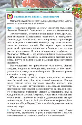 СОСТАВ СЛОВА. МОРФОЛОГИЯ 245
Размышляем, спорим, дискутируем
Обсудите с одноклассниками высказывание Дмитрия Шоста-
ковича из предыдущего упражнения.
268. I. Прочитайте отрывок из статьи известного музыковеда
Людмилы Михеевой. Определите его тему и основную мысль.
Замечательная, поистине героическая премьера Седь-
мой симфонии Шостаковича состоялась в осаждённом
Ленинграде. Чтобы исполнить монументальную симфо-
нию с огромным составом оркестра, музыкантов отзы-
вали из военных частей. Некоторых перед началом
репетиций пришлось положить в больницу — подкор-
мить, подлечить... В день исполнения симфонии —
9 августа 1942 года — все артиллерийские силы осаждён-
ного города были брошены на подавление огневых точек
врага: ничто не должно было помешать знаменательной
премьере.
Белоколонный зал филармонии был полон. Ленин-
градцы, бледные и истощённые, заполнили его, чтобы
услышать музыку, посвящённую им. Динамики разно-
сили её по всему городу.
Общественность всего мира восприняла исполне-
ние Седьмой как событие огромной важности. Вскоре
из-за рубежа стали поступать просьбы выслать пар-
титуру, а между крупнейшими оркестрами западного
полушария разгорелось соперничество за право перво-
го исполнения симфонии. Выбор Шостаковича пал на
Соединённые Штаты Америки. Через мир, охваченный
огнём войны, полетел самолёт с драгоценными микро-
плёнками, и 19 июля 1942 года Седьмая симфония была
исполненавНью-Йорке.Началосьеёпобедноешествиепо
земному шару.
II. Выпишите предложения, в которых есть союзы. Союзы
подчеркните, определите их роль в предложениях и укажите
для каждого союза: сочинительный или подчинительный.
 