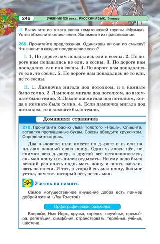 УЧЕБНИК XXI века. РУССКИЙ ЯЗЫК. 5 класс246
III. Выпишите из текста слова тематической группы «Музыка».
Устно объясните их значение. Запомните их правописание.
269. Прочитайте предложения. Одинаковы ли они по смыслу?
Что вносит в каждое предложение союз?
I. 1. По дороге нам попадались ели и сосны. 2. По до-
роге нам попадались не ели, а сосны. 3. По дороге нам
попадались ели или сосны. 4. По дороге нам попадались
то ели, то сосны. 5. По дороге нам попадались не то ели,
не то сосны.
II. 1. Лампочка мигала под потолком, и в комнате
было темно. 2. Лампочка мигала под потолком, но в ком-
нате было темно. 3. Лампочка мигала под потолком, ког-
да в комнате было темно. 4. Если лампочка мигала под
потолком, то в комнате было темно.
270. Прочитайте басню Льва Толстого «Ноша». Спишите,
вставляя пропущенные буквы. Союзы обведите кружочком.
Определите их роль.
Два ч..ловека шли вместе по д..роге и н..сли на
пл..чах каждый свою ношу. Один ч..ловек нёс, не
снимая всю д..рогу, а другой всё останавливался,
сн..мал ношу и с..дился отдыхать. Но ему надо было
всякий раз опять подн..мать ношу и опять взвали-
вать на плечи. И тот, к..торый сн..мал ношу, больше
устал, чем тот, который нёс, не сн..мая.
Узелок на память
Самое могущественное внушение добра есть пример
доброй жизни. (Лев Толстой)
Орфографическая разминка
Впервûе, Нью-Йорк, друзьÿ, корåнья, неучåнье, премьå-
ра, репетèция, симфîния, стрàнствовать, терпåнье, учåнье,
шåствие.
Домашняя страничка
 