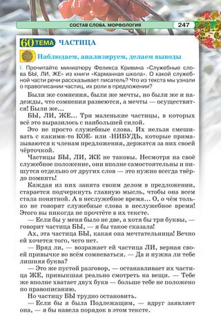 СОСТАВ СЛОВА. МОРФОЛОГИЯ 247
ЧАСТИЦА
Наблюдаем, анализируем, делаем выводы
I. Прочитайте миниатюру Феликса Кривина «Служебные сло-
ва БЫ, ЛИ, ЖЕ» из книги «Карманная школа». О какой служеб-
ной части речи рассказывает писатель? Что из текста мы узнали
о правописании частиц, их роли в предложении?
Были же сомнения, были же мечты, но были же и на-
дежды, что сомнения развеются, а мечты — осуществят-
ся! Были же...
БЫ, ЛИ, ЖЕ... Три маленькие частицы, в которых
всё это выразилось с наибольшей силой.
Это не просто служебные слова. Их нельзя смеши-
вать с какими-то КОЕ- или -НИБУДЬ, которые прима-
зываются к членам предложения, держатся за них своей
чёрточкой.
Частицы БЫ, ЛИ, ЖЕ не таковы. Несмотря на своё
служебное положение, они вполне самостоятельны и пи-
шутся отдельно от других слов — это нужно всегда твёр-
до помнить!
Каждая из них занята своим делом в предложении,
старается подчеркнуть главную мысль, чтобы она всем
стала понятной. А в неслужебное время... О, о чём толь-
ко не говорят служебные слова в неслужебное время!
Этого вы никогда не прочтёте в их тексте.
— Если бы у меня было не две, а хотя бы три буквы, —
говорит частица БЫ, — я бы такое сказала!
Ах, эта частица БЫ, какая она мечтательница! Вечно
ей хочется того, чего нет.
— Вряд ли, — возражает ей частица ЛИ, верная сво-
ей привычке во всём сомневаться. — Да и нужна ли тебе
лишняя буква?
— Это же пустой разговор, — останавливает их части-
ца ЖЕ, привыкшая реально смотреть на вещи. — Тебе
же вполне хватает двух букв — больше тебе не положено
по правописанию.
Но частицу БЫ трудно остановить.
— Если бы я была Подлежащим, — вдруг заявляет
она, — я бы навела порядок в этом тексте.
ТЕМАТЕМА6060
 