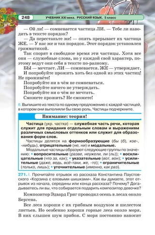 УЧЕБНИК XXI века. РУССКИЙ ЯЗЫК. 5 класс248
— Ой ли! — сомневается частица ЛИ. — Тебе ли наво-
дить в тексте порядок?
— Да перестаньте же! — опять прерывает их частица
ЖЕ. — У нас же и так порядок. Этот порядок установлен
грамматикой.
Так спорят в свободное время эти частицы. Хотя все
они — служебные слова, но у каждой свой характер, по-
этому ведут они себя в тексте по-разному.
БЫ — мечтает. ЛИ — сомневается. ЖЕ — утверждает.
И попробуйте прожить хоть без одной из этих частиц!
Не проживёте!
Попробуйте ни в чём не сомневаться.
Попробуйте ничего не утверждать.
Попробуйте ни о чём не мечтать.
Сможете прожить? Не сможете!
II. Выпишите из текста по одному предложению с каждой частицей,
в котором они выполняли бы свою роль. Частицы подчеркните.
Частица (укр. частка) — служебная часть речи, которая
служит для придания отдельным словам и выражениям
различных смысловых оттенков или служит для образо-
вания форм слов.
Частицы делятся на формообразующие (бы (б), кое-,
-нибудь), отрицательные (не, ни) и модальные.
Модальные частицы образуют следующие группы по значе-
нию: • вопросительные (разве, неужели, ли (ль)); • воскли-
цательные (что за, как); • указательные (вот, вон); • усили-
тельные (даже, ведь, всё-таки, же, -то); • ограничительные
(только, лишь); • уточнительные (именно, как раз).
271. I. Прочитайте отрывок из рассказа Константина Паустов-
ского «Корзина с еловыми шишками». Как вы думаете, этот от-
рывок из начала, середины или конца рассказа? Почему? Дога-
дываетесь ли вы, что собирается подарить композитор девочке?
Композитор Эдвард Григ проводил осень в лесах около
Бергена.
Все леса хороши с их грибным воздухом и шелестом
листьев. Но особенно хороши горные леса около моря.
В них слышен шум прибоя. С моря постоянно наносит
Внимание: теория!
 