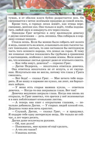 СОСТАВ СЛОВА. МОРФОЛОГИЯ 249
туман, и от обилия влаги буйно разрастается мох. Он
свешивается с веток зелёными прядями до самой земли.
Кроме того, в горных лесах живёт, как птица пере-
смешник, весёлое эхо. Оно только и ждёт, чтобы подхва-
тить любой звук и швырнуть его через скалы.
Однажды Григ встретил в лесу маленькую девочку
с двумя косичками — дочь лесника. Она собирала в кор-
зину еловые шишки.
Стояла осень. Если бы можно было собрать всё золото
и медь, какие есть на земле, и выковать из них тысячи ты-
сяч тоненьких листьев, то они составили бы ничтожную
часть того осеннего наряда, что лежал на горах. К тому
же кованые листья показались бы грубыми в сравнении
с настоящими, особенно с листьями осины. Всем извест-
но, что осиновые листья дрожат даже от птичьего свиста.
— Как тебя зовут, девочка? — спросил Григ.
— Дагни Педерсен, — вполголоса ответила девочка.
Она ответила вполголоса не от испуга, а от смуще-
ния. Испугаться она не могла, потому что глаза у Грига
смеялись.
— Вот беда! — сказал Григ. — Мне нечего тебе пода-
рить. Я не ношу в кармане ни кукол, ни лент, ни бархат-
ных зайцев.
— У меня есть старая мамина кукла, — ответила
девочка. — Когда-то она закрывала глаза. Вот так!
Девочка медленно закрыла глаза. Когда она вновь их
открыла, то Григ заметил, что зрачки у неё зеленоватые
и в них поблёскивает огоньками листва.
— А теперь она спит с открытыми глазами, — пе-
чально добавила Дагни. — У старых людей плохой сон.
Дедушка тоже всю ночь кряхтит.
— Слушай, Дагни, — сказал Григ, — я придумал.
Я подарю тебе одну интересную вещь. Но только не сей-
час, а лет через десять.
Дагни даже всплеснула руками.
— Ой, как долго!
— Понимаешь, мне нужно её ещё сделать.
— А что это такое?
— Узнаешь потом.
 