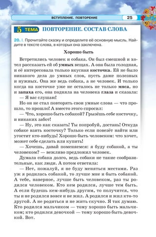 ВСТУПЛЕНИЕ. ПОВТОРЕНИЕ 25
ПОВТОРЕНИЕ. СОСТАВ СЛОВА
20. I. Прочитайте сказку и определите её основную мысль. Най-
дите в тексте слова, в которых она заключена.
Хорошо быть
Встретились человек и собака. Он был смешной и хо-
тел рассказать ей об умных вещах. А она была голодная,
и её интересовала только вкусная косточка. Ей не было
никакого дела до умных слов, пусть даже полезных
и нужных. Она же ведь собака, а не человек. И только
когда на косточке уже не осталось не только мяса, но
и запаха его, она подняла на человека глаза и сказала:
— Я вас слушаю!
Но он не стал повторять свои умные слова — что про-
шло, то прошло! А вместо этого спросил:
— Что, хорошо быть собакой? Грызёшь себе косточку,
и никаких забот!
— Ну, это как сказать! Ты попробуй, достань! Откуда
собаке взять косточку? Только если повезёт найти или
угостит кто-нибудь! Хорошо быть человеком: что хочет,
может себе сделать или купить!
— Хочешь, давай поменяемся: я буду собакой, а ты
человеком? — вежливо предложил человек.
Думала собака долго, ведь собаки не такие сообрази-
тельные, как люди. А потом ответила:
— Нет, пожалуй, я не буду меняться местами. Раз
уж я родилась собакой, то лучше мне и быть собакой.
А тебе, наверное, лучше быть человеком, раз ты ро-
дился человеком. Кто кем родился, лучше тем быть.
А если будешь кем-нибудь другим, то получится, что
ты и не родился вовсе и не жил. А родился и жил кто-то
другой. А не родиться и не жить скучно. Я так думаю.
Кто родился мальчиком — тому хорошо быть мальчи-
ком; кто родился девочкой — тому хорошо быть девоч-
кой. Вот.
ТЕМАТЕМА55
 