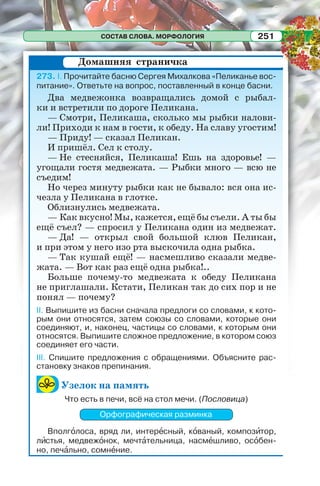 СОСТАВ СЛОВА. МОРФОЛОГИЯ 251
273. I. Прочитайте басню Сергея Михалкова «Пеликанье вос-
питание». Ответьте на вопрос, поставленный в конце басни.
Два медвежонка возвращались домой с рыбал-
ки и встретили по дороге Пеликана.
— Смотри, Пеликаша, сколько мы рыбки налови-
ли! Приходи к нам в гости, к обеду. На славу угостим!
— Приду! — сказал Пеликан.
И пришёл. Сел к столу.
— Не стесняйся, Пеликаша! Ешь на здоровье! —
угощали гостя медвежата. — Рыбки много — всю не
съедим!
Но через минуту рыбки как не бывало: вся она ис-
чезла у Пеликана в глотке.
Облизнулись медвежата.
— Как вкусно! Мы, кажется, ещё бы съели. А ты бы
ещё съел? — спросил у Пеликана один из медвежат.
— Да! — открыл свой большой клюв Пеликан,
и при этом у него изо рта выскочила одна рыбка.
— Так кушай ещё! — насмешливо сказали медве-
жата. — Вот как раз ещё одна рыбка!..
Больше почему-то медвежата к обеду Пеликана
не приглашали. Кстати, Пеликан так до сих пор и не
понял — почему?
II. Выпишите из басни сначала предлоги со словами, к кото-
рым они относятся, затем союзы со словами, которые они
соединяют, и, наконец, частицы со словами, к которым они
относятся. Выпишите сложное предложение, в котором союз
соединяет его части.
III. Спишите предложения с обращениями. Объясните рас-
становку знаков препинания.
Узелок на память
Что есть в печи, всё на стол мечи. (Пословица)
Орфографическая разминка
Вполгîлоса, вряд ли, интерåсный, кîваный, композèтор,
лèстья, медвежîнок, мечтàтельница, насмåшливо, осîбен-
но, печàльно, сомнåние.
Домашняя страничка
 