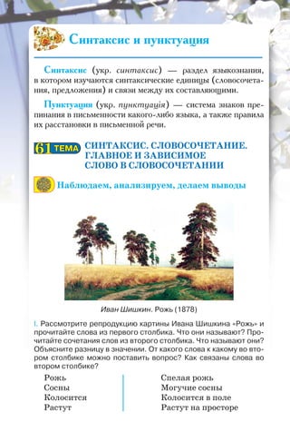 Синтаксис (укр. синтаксис) — раздел языкознания,
в котором изучаются синтаксические единицы (словосочета-
ния, предложения) и связи между их составляющими.
Пунктуация (укр. пунктуація) — система знаков пре-
пинания в письменности какого-либо языка, а также правила
их расстановки в письменной речи.
СИНТАКСИС. СЛОВОСОЧЕТАНИЕ.
ГЛАВНОЕ И ЗАВИСИМОЕ
СЛОВО В СЛОВОСОЧЕТАНИИ
Наблюдаем, анализируем, делаем выводы
Иван Шишкин. Рожь (1878)
I. Рассмотрите репродукцию картины Ивана Шишкина «Рожь» и
прочитайте слова из первого столбика. Что они называют? Про-
читайте сочетания слов из второго столбика. Что называют они?
Объясните разницу в значении. От какого слова к какому во вто-
ром столбике можно поставить вопрос? Как связаны слова во
втором столбике?
Рожь Спелая рожь
Сосны Могучие сосны
Колосится Колосится в поле
Растут Растут на просторе
ТЕМАТЕМА6161
Синтаксис и пунктуация
 