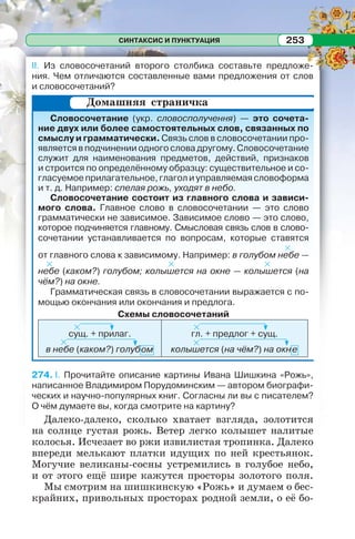 СИНТАКСИС И ПУНКТУАЦИЯ 253СИНТАКСИС И ПУНКТУАЦИЯ 253
II. Из словосочетаний второго столбика составьте предложе-
ния. Чем отличаются составленные вами предложения от слов
и словосочетаний?
Словосочетание (укр. словосполучення) — это сочета-
ние двух или более самостоятельных слов, связанных по
смыслу и грамматически. Связь слов в словосочетании про-
является в подчинении одного слова другому. Словосочетание
служит для наименования предметов, действий, признаков
и строится по определённому образцу: существительное и со-
гласуемое прилагательное, глагол и управляемая словоформа
и т. д. Например: спелая рожь, уходят в небо.
Словосочетание состоит из главного слова и зависи-
мого слова. Главное слово в словосочетании — это слово
грамматически не зависимое. Зависимое слово — это слово,
которое подчиняется главному. Смысловая связь слов в слово-
сочетании устанавливается по вопросам, которые ставятся
от главного слова к зависимому. Например: в голубом небе —
небе (каком?) голубом; колышется на окне — колышется (на
чём?) на окне.
Грамматическая связь в словосочетании выражается с по-
мощью окончания или окончания и предлога.
Схемы словосочетаний
сущ. + прилаг.
в небе (каком?) голубом
гл. + предлог + сущ.
колышется (на чём?) на окне
274. I. Прочитайте описание картины Ивана Шишкина «Рожь»,
написанное Владимиром Порудоминским — автором биографи-
ческих и научно-популярных книг. Согласны ли вы с писателем?
О чём думаете вы, когда смотрите на картину?
Далеко-далеко, сколько хватает взгляда, золотится
на солнце густая рожь. Ветер легко колышет налитые
колосья. Исчезает во ржи извилистая тропинка. Далеко
впереди мелькают платки идущих по ней крестьянок.
Могучие великаны-сосны устремились в голубое небо,
и от этого ещё шире кажутся просторы золотого поля.
Мы смотрим на шишкинскую «Рожь» и думаем о бес-
крайних, привольных просторах родной земли, о её бо-
Домашняя страничка
 