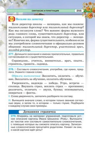 СИНТАКСИС И ПУНКТУАЦИЯ 255
nb Возьми на заметку
Если директор школы — женщина, как мы скажем:
талантливая директор или талантливый директор?
Как мы согласуем слова? Что важнее: форма мужского
рода главного слова, существительного директор, или
ситуация, о которой мы знаем, что директор — женщи-
на? Конечно же, форма существительного, особенно если
мы употребляем словосочетание в официально-деловом
общении: талантливый директор, участковый врач,
молодой ректор.
277. Допишите окончания в именах прилагательных, правильно
согласовывая их с существительными.
Справедлив.. учитель, внимательн.. врач, опытн..
строитель, грамотн.. садовод.
278. I. Составьте словосочетания, употребив, где нужно, пред-
логи. Укажите главное слово.
Образец выполнения: Заплатить, оплатить — обуче-
ние. Заплатить за обучение, оплатить обучение.
Уверенность, надежда — победа. Утро, встреча —
столица. Внушать страх, вселять страх — противник;
различать, отличать — звуки, буквы; основываться,
опираться — факты.
II. Слова уверенность, заплатить разберите по составу.
III. Выпишите вначале слово, в котором только звонкие соглас-
ные звуки, а затем то, в котором — только глухие. Подберите
к каждому случаю свои примеры.
279. Опираясь на материал упражнений, подготовьте уст-
ное описание картины Ивана Шишкина «Рожь». Выпишите
из текстов или составьте самостоятельно словосочетания,
с помощью которых вы сможете описать картину. Записан-
ные словосочетания прочитайте родителям. Узнают ли они,
о какой картине идёт речь?
Домашняя страничка
 