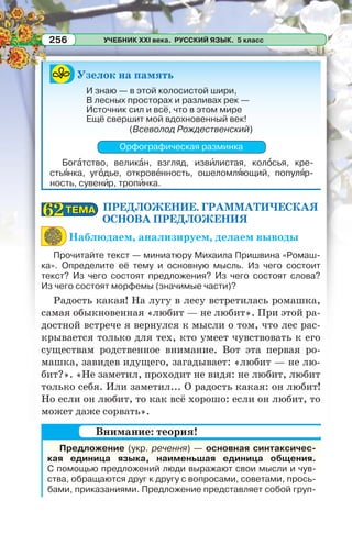 УЧЕБНИК XXI века. РУССКИЙ ЯЗЫК. 5 класс256
Узелок на память
И знаю — в этой колосистой шири,
В лесных просторах и разливах рек —
Источник сил и всё, что в этом мире
Ещё свершит мой вдохновенный век!
(Всеволод Рождественский)
Орфографическая разминка
Богàтство, великàн, взгляд, извèлистая, колîсья, кре-
стьÿнка, угîдье, откровåнность, ошеломлÿющий, популÿр-
ность, сувенèр, тропèнка.
ПРЕДЛОЖЕНИЕ. ГРАММАТИЧЕСКАЯ
ОСНОВА ПРЕДЛОЖЕНИЯ
Наблюдаем, анализируем, делаем выводы
Прочитайте текст — миниатюру Михаила Пришвина «Ромаш-
ка». Определите её тему и основную мысль. Из чего состоит
текст? Из чего состоят предложения? Из чего состоят слова?
Из чего состоят морфемы (значимые части)?
Радость какая! На лугу в лесу встретилась ромашка,
самая обыкновенная «любит — не любит». При этой ра-
достной встрече я вернулся к мысли о том, что лес рас-
крывается только для тех, кто умеет чувствовать к его
существам родственное внимание. Вот эта первая ро-
машка, завидев идущего, загадывает: «любит — не лю-
бит?». «Не заметил, проходит не видя: не любит, любит
только себя. Или заметил... О радость какая: он любит!
Но если он любит, то как всё хорошо: если он любит, то
может даже сорвать».
Предложение (укр. речення) — основная синтаксичес-
кая единица языка, наименьшая единица общения.
С помощью предложений люди выражают свои мысли и чув-
ства, обращаются друг к другу с вопросами, советами, прось-
бами, приказаниями. Предложение представляет собой груп-
ТЕМАТЕМА6262
Внимание: теория!
 
