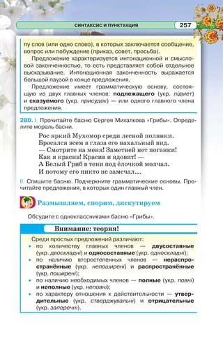 СИНТАКСИС И ПУНКТУАЦИЯ 257
пу слов (или одно слово), в которых заключается сообщение,
вопрос или побуждение (приказ, совет, просьба).
Предложение характеризуется интонационной и смысло-
вой законченностью, то есть представляет собой отдельное
высказывание. Интонационная законченность выражается
большой паузой в конце предложения.
Предложение имеет грамматическую основу, состоя-
щую из двух главных членов: подлежащего (укр. підмет)
и сказуемого (укр. присудок) — или одного главного члена
предложения.
280. I. Прочитайте басню Сергея Михалкова «Грибы». Опреде-
лите мораль басни.
Рос яркий Мухомор среди лесной полянки.
Бросался всем в глаза его нахальный вид.
— Смотрите на меня! Заметней нет поганки!
Как я красив! Красив и ядовит! —
А Белый Гриб в тени под ёлочкой молчал.
И потому его никто не замечал...
II. Спишите басню. Подчеркните грамматические основы. Про-
читайте предложения, в которых один главный член.
Размышляем, спорим, дискутируем
Обсудите с одноклассниками басню «Грибы».
Среди простых предложений различают:
по количеству главных членов — двусоставные
(укр. двоскладні) и односоставные (укр. односкладні);
по наличию второстепенных членов — нераспро-
странённые (укр. непоширені) и распространённые
(укр. поширені);
по наличию необходимых членов — полные (укр. повні)
и неполные (укр. неповні);
по характеру отношения к действительности — утвер-
дительные (укр. стверджувальні) и отрицательные
(укр. заперечні).
Внимание: теория!
 