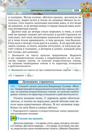 СИНТАКСИС И ПУНКТУАЦИЯ 259
в толщину. Когда солнце, обогнув крышу, заглянуло на
сосульку, мороз исчез и поток из ледника сбежал по со-
сульке, стал падать золотыми каплями вниз, и это везде
на крышах, и до вечера всюду в городе падали вниз золо-
тые интересные капли.
Далеко ещё до вечера стало морозить в тени, и хотя
ещё на крыше ледник всё отступал и ручей струился по
сосульке, всё-таки некоторые капельки на самом конце
её в тени стали примерзать, и чем дальше, тем больше.
Сосулька к вечеру стала расти в длину. А на другой день
опять солнце, и опять ледник отступает, и сосулька ра-
стёт утром в толщину, а вечером в длину: каждый день
всё толще, всё длиннее.
II. Выпишите из текста простые предложения. Выделите
в них грамматические основы и охарактеризуйте их по коли-
честву главных членов, по наличию второстепенных членов,
по наличию необходимых членов и по характеру отношения
к действительности.
III. Выпишите из текста по три словосочетания «прилаг + сущ.»,
«гл. + предлог + сущ.».
283. I. Спишите начало рассказа Владимира Сутеева «Ябло-
ко».Охарактеризуйтепредложенияпоколичествуглавныхчле-
нов, по наличию второстепенных членов, по наличию необхо-
димых членов и по характеру отношения к действительности.
Стояла поздняя осень. С деревьев давно облетели
листья, и только на верхушке дикой яблони ещё ви-
село одно-единственное яблоко. В эту осеннюю пору
бежал по лесу Заяц и увидел яблоко.
II. Подчеркните главные и второстепенные члены предложе-
ния условными линиями.
Узелок на память
Дляиныхприрода—этодрова,уголь,руда,илидача,илипро-
сто пейзаж. Для меня природа — это среда, из которой, как цве-
ты, выросли все наши человеческие таланты. (Михаил Пришвин)
Домашняя страничка
 
