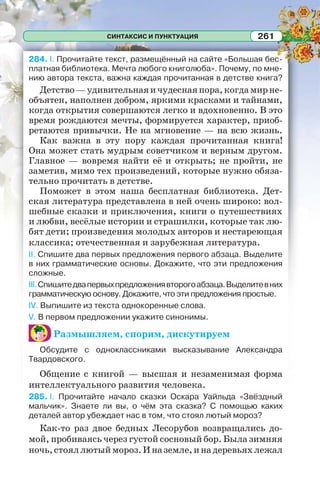 СИНТАКСИС И ПУНКТУАЦИЯ 261
284. I. Прочитайте текст, размещённый на сайте «Большая бес-
платная библиотека. Мечта любого книголюба». Почему, по мне-
нию автора текста, важна каждая прочитанная в детстве книга?
Детство—удивительнаяичудеснаяпора,когдамирне-
объятен, наполнен добром, яркими красками и тайнами,
когда открытия совершаются легко и вдохновенно. В это
время рождаются мечты, формируется характер, приоб-
ретаются привычки. Не на мгновение — на всю жизнь.
Как важна в эту пору каждая прочитанная книга!
Она может стать мудрым советчиком и верным другом.
Главное — вовремя найти её и открыть; не пройти, не
заметив, мимо тех произведений, которые нужно обяза-
тельно прочитать в детстве.
Поможет в этом наша бесплатная библиотека. Дет-
ская литература представлена в ней очень широко: вол-
шебные сказки и приключения, книги о путешествиях
и любви, весёлые истории и страшилки, которые так лю-
бят дети; произведения молодых авторов и нестареющая
классика; отечественная и зарубежная литература.
II. Спишите два первых предложения первого абзаца. Выделите
в них грамматические основы. Докажите, что эти предложения
сложные.
III.Спишитедвапервыхпредложениявторогоабзаца.Выделитевних
грамматическую основу. Докажите, что эти предложения простые.
IV. Выпишите из текста однокоренные слова.
V. В первом предложении укажите синонимы.
Размышляем, спорим, дискутируем
Обсудите с одноклассниками высказывание Александра
Твардовского.
Общение с книгой — высшая и незаменимая форма
интеллектуального развития человека.
285. I. Прочитайте начало сказки Оскара Уайльда «Звёздный
мальчик». Знаете ли вы, о чём эта сказка? С помощью каких
деталей автор убеждает нас в том, что стоял лютый мороз?
Как-то раз двое бедных Лесорубов возвращались до-
мой, пробиваясь через густой сосновый бор. Была зимняя
ночь,стояллютыймороз.Иназемле,инадеревьяхлежал
 