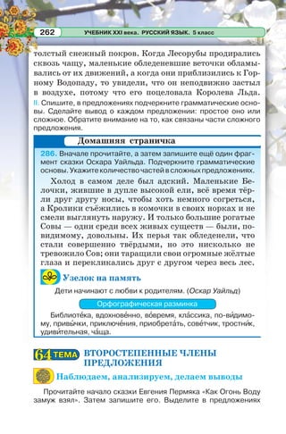УЧЕБНИК XXI века. РУССКИЙ ЯЗЫК. 5 класс262
толстый снежный покров. Когда Лесорубы продирались
сквозь чащу, маленькие обледеневшие веточки обламы-
вались от их движений, а когда они приблизились к Гор-
ному Водопаду, то увидели, что он неподвижно застыл
в воздухе, потому что его поцеловала Королева Льда.
II. Спишите, в предложениях подчеркните грамматические осно-
вы. Сделайте вывод о каждом предложении: простое оно или
сложное. Обратите внимание на то, как связаны части сложного
предложения.
286. Вначале прочитайте, а затем запишите ещё один фраг-
мент сказки Оскара Уайльда. Подчеркните грамматические
основы.Укажитеколичествочастейвсложныхпредложениях.
Холод в самом деле был адский. Маленькие Бе-
лочки, жившие в дупле высокой ели, всё время тёр-
ли друг другу носы, чтобы хоть немного согреться,
а Кролики съёжились в комочки в своих норках и не
смели выглянуть наружу. И только большие рогатые
Совы — одни среди всех живых существ — были, по-
видимому, довольны. Их перья так обледенели, что
стали совершенно твёрдыми, но это нисколько не
тревожило Сов; они таращили свои огромные жёлтые
глаза и перекликались друг с другом через весь лес.
Узелок на память
Дети начинают с любви к родителям. (Оскар Уайльд)
Орфографическая разминка
Библиотåка, вдохновåнно, вîвремя, клàссика, по-вèдимо-
му, привûчки, приключåния, приобретàть, совåтчик, тростнèк,
удивèтельная, чàща.
ВТОРОСТЕПЕННЫЕ ЧЛЕНЫ
ПРЕДЛОЖЕНИЯ
Наблюдаем, анализируем, делаем выводы
Прочитайте начало сказки Евгения Пермяка «Как Огонь Воду
замуж взял». Затем запишите его. Выделите в предложениях
Домашняя страничка
ТЕМАТЕМА6464
 