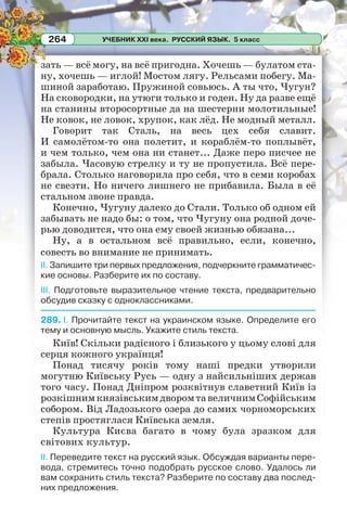 УЧЕБНИК XXI века. РУССКИЙ ЯЗЫК. 5 класс264
зать — всё могу, на всё пригодна. Хочешь — булатом ста-
ну, хочешь — иглой! Мостом лягу. Рельсами побегу. Ма-
шиной заработаю. Пружиной совьюсь. А ты что, Чугун?
На сковородки, на утюги только и годен. Ну да разве ещё
на станины второсортные да на шестерни молотильные!
Не ковок, не ловок, хрупок, как лёд. Не модный металл.
Говорит так Сталь, на весь цех себя славит.
И самолётом-то она полетит, и кораблём-то поплывёт,
и чем только, чем она ни станет... Даже перо писчее не
забыла. Часовую стрелку и ту не пропустила. Всё пере-
брала. Столько наговорила про себя, что в семи коробах
не свезти. Но ничего лишнего не прибавила. Была в её
стальном звоне правда.
Конечно, Чугуну далеко до Стали. Только об одном ей
забывать не надо бы: о том, что Чугуну она родной доче-
рью доводится, что она ему своей жизнью обязана...
Ну, а в остальном всё правильно, если, конечно,
совесть во внимание не принимать.
II. Запишите три первых предложения, подчеркните грамматичес-
кие основы. Разберите их по составу.
III. Подготовьте выразительное чтение текста, предварительно
обсудив сказку с одноклассниками.
289. I. Прочитайте текст на украинском языке. Определите его
тему и основную мысль. Укажите стиль текста.
Київ! Скільки радісного і близького у цьому слові для
серця кожного українця!
Понад тисячу років тому наші предки утворили
могутню Київську Русь — одну з найсильніших держав
того часу. Понад Дніпром розквітнув славетний Київ із
розкішнимкнязівськимдворомтавеличнимСофійським
собором. Від Ладозького озера до самих чорноморських
степів простяглася Київська земля.
Культура Києва багато в чому була зразком для
світових культур.
II. Переведите текст на русский язык. Обсуждая варианты пере-
вода, стремитесь точно подобрать русское слово. Удалось ли
вам сохранить стиль текста? Разберите по составу два послед-
них предложения.
 