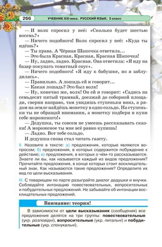 УЧЕБНИК XXI века. РУССКИЙ ЯЗЫК. 5 класс266
— И волк спросил у неё: «Сколько будет шестью
восемь?»
— Ничего подобного! Волк спросил у неё: «Куда ты
идёшь?»
— Ты права. А Чёрная Шапочка ответила...
— Это была Красная, Красная, Красная Шапочка!
— Ну, ладно, ладно. Красная. Она ответила: «Я иду на
базар покупать томатный соус».
— Ничего подобного! «Я иду к бабушке, но я заблу-
дилась».
— Правильно. А лошадь ей и говорит...
— Какая лошадь? Это был волк!
— Ну, конечно же, волк! Он ей и говорит: «Садись на
семьдесят пятый трамвай, доезжай до соборной площа-
ди, сверни направо, там увидишь ступеньки вниз, а ря-
дом на земле найдёшь монетку в одно сольдо. На ступень-
ки ты не обращай внимания, а монетку подбери и купи
себе мороженого!»
— Дедушка, ты совсем не умеешь рассказывать сказ-
ки! А мороженое ты мне всё равно купишь!
— Ладно. Вот тебе сольдо.
И дедушка снова стал читать газету.
II. Назовите в тексте: а) предложения, которые являются во-
просом; б) предложения, в которых содержится побуждение к
действию; в) предложения, в которых о чём-то рассказывается.
Знаете ли вы, как называется каждый из видов предложения?
Прочитайте предложения, в конце которых стоит восклицатель-
ный знак. Как называются такие предложения? Определите их
вид по цели высказывания.
III. С товарищем по парте разыграйте диалог дедушки и внучки.
Соблюдайте интонацию повествовательных, вопросительных
и побудительных предложений. Не забывайте об интонации вос-
клицательных предложений.
В зависимости от цели высказывания (сообщения) все
предложения делятся на три группы: повествовательные
(укр. розповідні), вопросительные (укр. питальні) и побуди-
тельные (укр. спонукальні).
Внимание: теория!
 