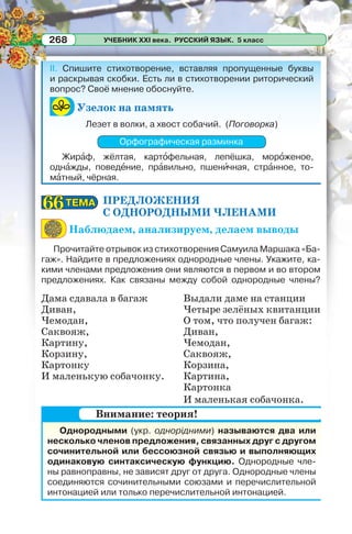УЧЕБНИК XXI века. РУССКИЙ ЯЗЫК. 5 класс268
II. Спишите стихотворение, вставляя пропущенные буквы
и раскрывая скобки. Есть ли в стихотворении риторический
вопрос? Своё мнение обоснуйте.
Узелок на память
Лезет в волки, а хвост собачий. (Поговорка)
Орфографическая разминка
Жирàф, жёлтая, картîфельная, лепёшка, морîженое,
однàжды, поведåние, прàвильно, пшенèчная, стрàнное, то-
мàтный, чёрная.
ПРЕДЛОЖЕНИЯ
С ОДНОРОДНЫМИ ЧЛЕНАМИ
Наблюдаем, анализируем, делаем выводы
Прочитайте отрывок из стихотворения Самуила Маршака «Ба-
гаж». Найдите в предложениях однородные члены. Укажите, ка-
кими членами предложения они являются в первом и во втором
предложениях. Как связаны между собой однородные члены?
Дама сдавала в багаж
Диван,
Чемодан,
Саквояж,
Картину,
Корзину,
Картонку
И маленькую собачонку.
Выдали даме на станции
Четыре зелёных квитанции
О том, что получен багаж:
Диван,
Чемодан,
Саквояж,
Корзина,
Картина,
Картонка
И маленькая собачонка.
Однородными (укр. однорідними) называются два или
несколько членов предложения, связанных друг с другом
сочинительной или бессоюзной связью и выполняющих
одинаковую синтаксическую функцию. Однородные чле-
ны равноправны, не зависят друг от друга. Однородные члены
соединяются сочинительными союзами и перечислительной
интонацией или только перечислительной интонацией.
ТЕМАТЕМА6666
Внимание: теория!
 
