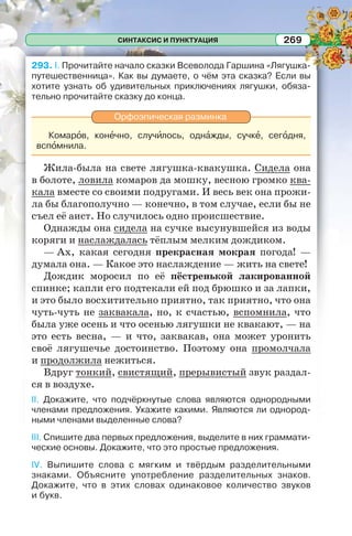 СИНТАКСИС И ПУНКТУАЦИЯ 269
293. I. Прочитайте начало сказки Всеволода Гаршина «Лягушка-
путешественница». Как вы думаете, о чём эта сказка? Если вы
хотите узнать об удивительных приключениях лягушки, обяза-
тельно прочитайте сказку до конца.
Орфоэпическая разминка
Комарîв, конåчно, случèлось, однàжды, сучкå, сегîдня,
вспîмнила.
Жила-была на свете лягушка-квакушка. Сидела она
в болоте, ловила комаров да мошку, весною громко ква-
кала вместе со своими подругами. И весь век она прожи-
ла бы благополучно — конечно, в том случае, если бы не
съел её аист. Но случилось одно происшествие.
Однажды она сидела на сучке высунувшейся из воды
коряги и наслаждалась тёплым мелким дождиком.
— Ах, какая сегодня прекрасная мокрая погода! —
думала она. — Какое это наслаждение — жить на свете!
Дождик моросил по её пёстренькой лакированной
спинке; капли его подтекали ей под брюшко и за лапки,
и это было восхитительно приятно, так приятно, что она
чуть-чуть не заквакала, но, к счастью, вспомнила, что
была уже осень и что осенью лягушки не квакают, — на
это есть весна, — и что, заквакав, она может уронить
своё лягушечье достоинство. Поэтому она промолчала
и продолжила нежиться.
Вдруг тонкий, свистящий, прерывистый звук раздал-
ся в воздухе.
II. Докажите, что подчёркнутые слова являются однородными
членами предложения. Укажите какими. Являются ли однород-
ными членами выделенные слова?
III. Спишите два первых предложения, выделите в них граммати-
ческие основы. Докажите, что это простые предложения.
IV. Выпишите слова с мягким и твёрдым разделительными
знаками. Объясните употребление разделительных знаков.
Докажите, что в этих словах одинаковое количество звуков
и букв.
 