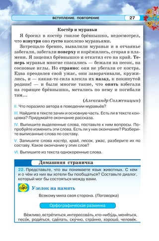 ВСТУПЛЕНИЕ. ПОВТОРЕНИЕ 27
Костёр и муравьи
Я бросил в костёр гнилое брёвнышко, недосмотрел,
что изнутри оно густо населено муравьями.
Затрещало бревно, вывалили муравьи и в отчаянье
забегали, забегали поверху и корёжились, сгорая в пла-
мени. Я зацепил брёвнышко и откатил его на край. Те-
перь муравьи многие спасались — бежали на песок, на
сосновые иглы. Но странно: они не убегали от костра.
Едва преодолев свой ужас, они заворачивали, кружи-
лись, и — какая-то сила влекла их назад, к покинутой
родине! — и были многие такие, что опять взбегали
на горящее брёвнышко, метались по нему и погибали
там...
(Александр Солженицын)
II. Что поразило автора в поведении муравьёв?
III. Найдите в тексте зачин и основную часть. Есть ли в тексте кон-
цовка? Придумайте окончание рассказа.
IV. Выпишите выделенные слова, поставьте к ним вопросы. По-
пробуйте изменить эти слова. Есть ли у них окончание? Разбери-
те выписанные слова по составу.
V. Запишите слова костёр, край, песок, ужас, разберите их по
составу. Какое окончание у этих слов?
VI. Выпишите из текста однокоренные слова.
22. Представьте, что вы понимаете язык животных. С кем
и о чём из них вы хотели бы пообщаться? Составьте диалог,
который мог бы состояться между вами.
Узелок на память
Всякому мила своя сторона. (Поговорка)
Орфографическая разминка
Вåжливо,встрåтиться,интересовàть,кто-нибóдь,менÿться,
песîк, родèться, сдåлать, скóчно, стрàнно, хорошî, человåк.
Домашняя страничка
 