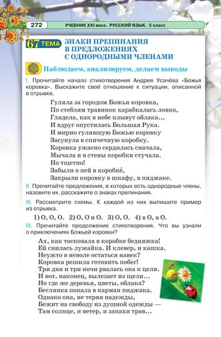УЧЕБНИК XXI века. РУССКИЙ ЯЗЫК. 5 класс272
ЗНАКИ ПРЕПИНАНИЯ
В ПРЕДЛОЖЕНИЯХ
С ОДНОРОДНЫМИ ЧЛЕНАМИ
Наблюдаем, анализируем, делаем выводы
I. Прочитайте начало стихотворения Андрея Усачёва «Божья
коровка». Выскажите своё отношение к ситуации, описанной
в отрывке.
Гуляла за городом Божья коровка,
По стеблям травинок карабкалась ловко,
Глядела, как в небе плывут облака...
И вдруг опустилась Большая Рука.
И мирно гулявшую Божью коровку
Засунула в спичечную коробку.
Коровка ужасно сердилась сначала,
Мычала и в стены коробки стучала.
Но тщетно!
Забыли о ней в коробкå,
Закрыли коровку в шкафу, в пиджаке.
II. Прочитайте предложения, в которых есть однородные члены,
назовите их, расскажите о знаках препинания.
III. Рассмотрите схемы. К каждой из них выпишите пример
из отрывка.
1) О, О, О. 2) О, О и О. 3) О, О. 4) в О, в О.
IV. Прочитайте продолжение стихотворения. Что вы узнали
о приключениях Божьей коровки?
Ах, как тосковала в коробке бедняжка!
Ей снилась лужайка. И клевер, и кашка.
Неужто в неволе остаться навек?
Коровка решила готовить побег!
Три дня и три ночи рвалась она к цели.
И вот, наконец, вылезает из щели...
Но где же деревья, цветы, облака?
Беглянка попала в карман пиджака.
Однако она, не теряя надежды,
Бежит на свободу из душной одежды —
Там солнце, и ветер, и запахи трав...
ТЕМАТЕМА6767
 