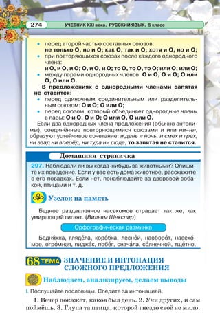 УЧЕБНИК XXI века. РУССКИЙ ЯЗЫК. 5 класс274
перед второй частью составных союзов:
не только О, но и О; как О, так и О; хотя и О, но и О;
при повторяющихся союзах после каждого однородного
члена:
и О, и О, и О; О, и О, и О; то О, то О, то О; или О, или О;
между парами однородных членов: О и О, О и О; О или
О, О или О.
В предложениях с однородными членами запятая
не ставится:
перед одиночным соединительным или разделитель-
ным союзом: О и О; О или О;
перед союзом, который объединяет однородные члены
в пары: О и О, О и О; О или О, О или О.
Если два однородных члена предложения (обычно антони-
мы), соединённые повторяющимися союзами и или ни–ни,
образуют устойчивое сочетание: и день и ночь, и смех и грех,
ни взад ни вперёд, ни туда ни сюда, то запятая не ставится.
297. Наблюдали ли вы когда-нибудь за животными? Опиши-
те их поведение. Если у вас есть дома животное, расскажите
о его повадках. Если нет, понаблюдайте за дворовой соба-
кой, птицами и т. д.
Узелок на память
Бедное раздавленное насекомое страдает так же, как
умирающий гигант. (Вильям Шекспир)
Орфографическая разминка
Беднÿжка, глядåла, корîбка, леснîй, наоборîт, насекî-
мое, огрîмная, пиджàк, побåг, сначàла, сîлнечной, тщåтно.
ЗНАЧЕНИЕ И ИНТОНАЦИЯ
СЛОЖНОГО ПРЕДЛОЖЕНИЯ
Наблюдаем, анализируем, делаем выводы
I. Послушайте пословицы. Следите за интонацией.
1. Вечер покажет, каков был день. 2. Учи других, и сам
поймёшь. 3. Глупа та птица, которой гнездо своё не мило.
Домашняя страничка
ТЕМАТЕМА6868
 