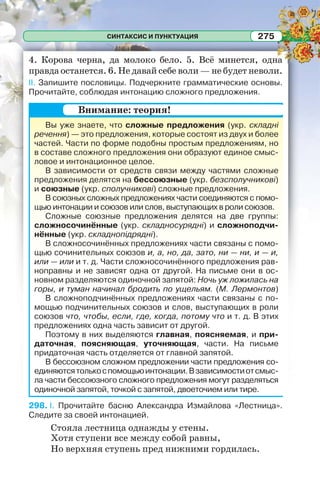 СИНТАКСИС И ПУНКТУАЦИЯ 275
4. Корова черна, да молоко бело. 5. Всё минется, одна
правда останется. 6. Не давай себе воли — не будет неволи.
II. Запишите пословицы. Подчеркните грамматические основы.
Прочитайте, соблюдая интонацию сложного предложения.
Вы уже знаете, что сложные предложения (укр. складні
речення) — это предложения, которые состоят из двух и более
частей. Части по форме подобны простым предложениям, но
в составе сложного предложения они образуют единое смыс-
ловое и интонационное целое.
В зависимости от средств связи между частями сложные
предложения делятся на бессоюзные (укр. безсполучникові)
и союзные (укр. сполучникові) сложные предложения.
В союзных сложных предложениях части соединяются с помо-
щью интонации и союзов или слов, выступающих в роли союзов.
Сложные союзные предложения делятся на две группы:
сложносочинённые (укр. складносурядні) и сложноподчи-
нённые (укр. складнопідрядні).
В сложносочинённых предложениях части связаны с помо-
щью сочинительных союзов и, а, но, да, зато, ни — ни, и — и,
или — или и т. д. Части сложносочинённого предложения рав-
ноправны и не зависят одна от другой. На письме они в ос-
новном разделяются одиночной запятой: Ночь уж ложилась на
горы, и туман начинал бродить по ущельям. (М. Лермонтов)
В сложноподчинённых предложениях части связаны с по-
мощью подчинительных союзов и слов, выступающих в роли
союзов что, чтобы, если, где, когда, потому что и т. д. В этих
предложениях одна часть зависит от другой.
Поэтому в них выделяются главная, поясняемая, и при-
даточная, поясняющая, уточняющая, части. На письме
придаточная часть отделяется от главной запятой.
В бессоюзном сложном предложении части предложения со-
единяютсятолькоспомощьюинтонации.Взависимостиотсмыс-
ла части бессоюзного сложного предложения могут разделяться
одиночной запятой, точкой с запятой, двоеточием или тире.
298. I. Прочитайте басню Александра Измайлова «Лестница».
Следите за своей интонацией.
Стояла лестница однажды у стены.
Хотя ступени все между собой равны,
Но верхняя ступень пред нижними гордилась.
Внимание: теория!
 