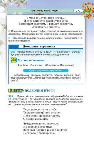 СИНТАКСИС И ПУНКТУАЦИЯ 277
Земля томится, небо млеет…
И леса длинного подёрнутся бока
Багрянцем золотым, и ропщет он слегка,
И утихает, и синеет…
II. Спишите две первые строфы, которые являются одним пред-
ложением. Проанализируйте расстановку знаков препинания.
III. Подготовьте выразительное, орфоэпически правильное чте-
ние стихотворения.
300. Напишите миниатюру на тему: «Что я люблю?», исполь-
зуя разные виды простых и сложных предложений.
Узелок на память
Я люблю тебя, жизнь... (Константин Ваншенкин)
Орфографическая разминка
Безмятåжный, глядèшь, гордèтся, гуськîм, дерåвня, запо-
вåдные, запустåлый, лåстница, подъезжàть, пригîрок, рîпщет,
слегкà.
ПОДВОДИМ ИТОГИ
301. I. Прочитайте стихотворение «Царевна-Лебедь» из кни-
ги «Прогулки по Третьяковской галерее с Андреем Усачёвым».
Знаете ли вы, о какой картине пишет поэт? Какая информация
о создании картины содержится в стихотворении?
То ли в море, то ли в небе,
То ли в сказоч(?)ной стране
Пела песнь Царевна Лебедь
О любви и о в..сне.
Звёзды сыпались сиренью.
Но закрыла небо мгла —
Злобный коршун тёмной тен(?)ю
Распростёр свои крыла.
Домашняя страничка
ТЕМАТЕМА6969
 