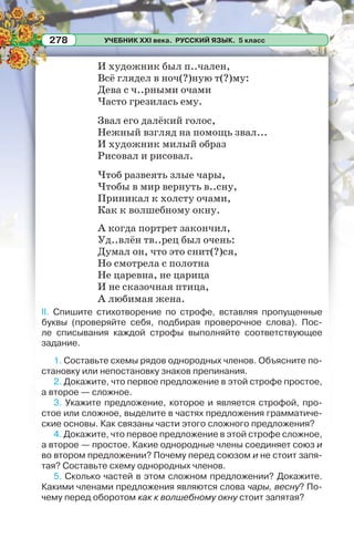 УЧЕБНИК XXI века. РУССКИЙ ЯЗЫК. 5 класс278
И художник был п..чален,
Всё глядел в ноч(?)ную т(?)му:
Дева с ч..рными очами
Часто грезилась ему.
Звал его далёкий голос,
Нежный взгляд на помощь звал...
И художник милый образ
Рисовал и рисовал.
Чтоб развеять злые чары,
Чтобы в мир вернуть в..сну,
Приникал к холсту очами,
Как к волшебному окну.
А когда портрет закончил,
Уд..влён тв..рец был очень:
Думал он, что это снит(?)ся,
Но смотрела с полотна
Не царевна, не царица
И не сказочная птица,
А любимая жена.
II. Спишите стихотворение по строфе, вставляя пропущенные
буквы (проверяйте себя, подбирая проверочное слова). Пос-
ле списывания каждой строфы выполняйте соответствующее
задание.
1. Составьте схемы рядов однородных членов. Объясните по-
становку или непостановку знаков препинания.
2. Докажите, что первое предложение в этой строфе простое,
а второе — сложное.
3. Укажите предложение, которое и является строфой, про-
стое или сложное, выделите в частях предложения грамматиче-
ские основы. Как связаны части этого сложного предложения?
4. Докажите, что первое предложение в этой строфе сложное,
а второе — простое. Какие однородные члены соединяет союз и
во втором предложении? Почему перед союзом и не стоит запя-
тая? Составьте схему однородных членов.
5. Сколько частей в этом сложном предложении? Докажите.
Какими членами предложения являются слова чары, весну? По-
чему перед оборотом как к волшебному окну стоит запятая?
 