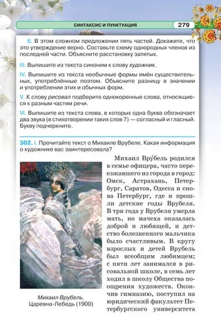 СИНТАКСИС И ПУНКТУАЦИЯ 279
6. В этом сложном предложении пять частей. Докажите, что
это утверждение верно. Составьте схему однородных членов из
последней части. Объясните расстановку запятых.
III. Выпишите из текста синоним к слову художник.
IV. Выпишите из текста необычные формы имён существитель-
ных, употреблённые поэтом. Объясните разницу в значении
и употреблении этих и обычных форм.
V. К слову рисовал подберите однокоренные слова, относящие-
ся к разным частям речи.
VI. Выпишите из текста слова, в которых одна буква обозначает
два звука (в стихотворении таких слов 7) — согласный и гласный.
Букву подчеркните.
302. I. Прочитайте текст о Михаиле Врубеле. Какая информация
о художнике вас заинтересовала?
Михаил Врóбель родился
в семье офицера, часто пере-
езжавшего из города в город:
Омск, Астрахань, Петер-
бург, Саратов, Одесса и сно-
ва Петербург, где и прош-
ли детские годы Врубеля.
В три года у Врубеля умерла
мать, но мачеха оказалась
доброй и любящей, и дет-
ство болезненного мальчика
было счастливым. В кругу
взрослых и детей Врубель
был всеобщим любимцем;
с пяти лет занимался в ри-
совальной школе, в семь лет
ходил в школу Общества по-
ощрения художеств. Окон-
чив гимназию, поступил на
юридический факультет Пе-
тербургского университета
Михаил Врубель.
Царевна-Лебедь (1900)
 