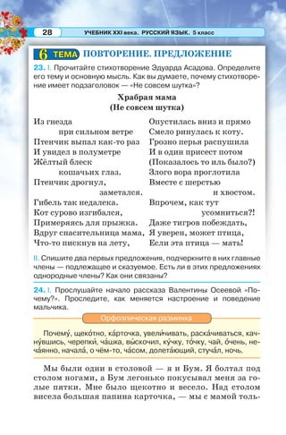 УЧЕБНИК XXI века. РУССКИЙ ЯЗЫК. 5 класс28
ПОВТОРЕНИЕ. ПРЕДЛОЖЕНИЕ
23. I. Прочитайте стихотворение Эдуарда Асадова. Определите
его тему и основную мысль. Как вы думаете, почему стихотворе-
ние имеет подзаголовок — «Не совсем шутка»?
Храбрая мама
(Не совсем шутка)
Из гнезда
при сильном ветре
Птенчик выпал как-то раз
И увидел в полуметре
Жёлтый блеск
кошачьих глаз.
Птенчик дрогнул,
заметался.
Гибель так недалека.
Кот сурово изгибался,
Примеряясь для прыжка.
Вдруг спасительница мама,
Что-то пискнув на лету,
Опустилась вниз и прямо
Смело ринулась к коту.
Грозно перья распушила
И в один присест потом
(Показалось то иль было?)
Злого вора проглотила
Вместе с шерстью
и хвостом.
Впрочем, как тут
усомниться?!
Даже тигров побеждать,
Я уверен, может птица,
Если эта птица — мать!
II. Спишите два первых предложения, подчеркните в них главные
члены — подлежащее и сказуемое. Есть ли в этих предложениях
однородные члены? Как они связаны?
24. I. Прослушайте начало рассказа Валентины Осеевой «По-
чему?». Проследите, как меняется настроение и поведение
мальчика.
Орфоэпическая разминка
Почемó, щекîтно, кàрточка, увелèчивать, раскàчиваться, кач-
нóвшись, черепкè, чàшка, вûскочил, кóчку, тîчку, чай, îчень, не-
чàянно, началà, о чём-то, чàсом, долетàющий, стучàл, ночь.
Мы были одни в столовой — я и Бум. Я болтал под
столом ногами, а Бум легонько покусывал меня за го-
лые пятки. Мне было щекотно и весело. Над столом
висела большая папина карточка, — мы с мамой толь-
ТЕМАТЕМА66
 