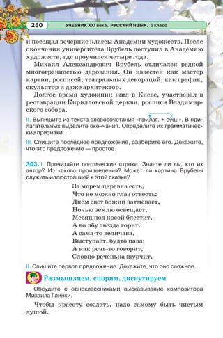 УЧЕБНИК XXI века. РУССКИЙ ЯЗЫК. 5 класс280
и посещал вечерние классы Академии художеств. После
окончания университета Врубель поступил в Академию
художеств, где проучился четыре года.
Михаил Александрович Врубель отличался редкой
многогранностью дарования. Он известен как мастер
картин, росписей, театральных декораций, как график,
скульптор и даже архитектор.
Долгое время художник жил в Киеве, участвовал в
реставрации Кирилловской церкви, росписи Владимир-
ского собора.
II. Выпишите из текста словосочетания «прилаг. + сущ.». В при-
лагательных выделите окончания. Определите их грамматичес-
кие признаки.
III. Спишите последнее предложение, разберите его. Докажите,
что это предложение — простое.
303. I. Прочитайте поэтические строки. Знаете ли вы, кто их
автор? Из какого произведения? Может ли картина Врубеля
служить иллюстрацией к этой сказке?
За морем царевна есть,
Что не можно глаз отвесть:
Днём свет божий затмевает,
Ночью землю освещает,
Месяц под косой блестит,
А во лбу звезда горит.
А сама-то величава,
Выступает, будто пава;
А как речь-то говорит,
Словно реченька журчит.
II. Спишите первое предложение. Докажите, что оно сложное.
Размышляем, спорим, дискутируем
Обсудите с одноклассниками высказывание композитора
Михаила Глинки.
Чтобы красоту создать, надо самому быть чистым
душой.
 