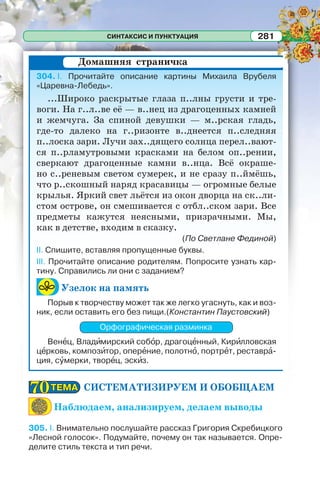 СИНТАКСИС И ПУНКТУАЦИЯ 281
304. I. Прочитайте описание картины Михаила Врубеля
«Царевна-Лебедь».
...Широко раскрытые глаза п..лны грусти и тре-
воги. На г..л..ве её — в..нец из драгоценных камней
и жемчуга. За спиной девушки — м..рская гладь,
где-то далеко на г..ризонте в..днеется п..следняя
п..лоска зари. Лучи зах..дящего солнца перел..вают-
ся п..рламутровыми красками на белом оп..рении,
сверкают драгоценные камни в..нца. Всё окраше-
но с..реневым светом сумерек, и не сразу п..ймёшь,
что р..скошный наряд красавицы — огромные белые
крылья. Яркий свет льётся из окон дворца на ск..ли-
стом острове, он смешивается с отбл..ском зари. Все
предметы кажутся неясными, призрачными. Мы,
как в детстве, входим в сказку.
(По Светлане Фединой)
II. Спишите, вставляя пропущенные буквы.
III. Прочитайте описание родителям. Попросите узнать кар-
тину. Справились ли они с заданием?
Узелок на память
Порыв к творчеству может так же легко угаснуть, как и воз-
ник, если оставить его без пищи.(Константин Паустовский)
Орфографическая разминка
Венåц, Владèмирский собîр, драгоцåнный, Кирèлловская
цåрковь, композèтор, оперåние, полотнî, портрåт, реставрà-
ция, сóмерки, творåц, эскèз.
СИСТЕМАТИЗИРУЕМ И ОБОБЩАЕМ
Наблюдаем, анализируем, делаем выводы
305. I. Внимательно послушайте рассказ Григория Скребицкого
«Лесной голосок». Подумайте, почему он так называется. Опре-
делите стиль текста и тип речи.
Домашняя страничка
ТЕМАТЕМА7070
 