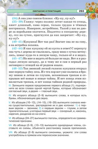 СИНТАКСИС И ПУНКТУАЦИЯ 283
(34) А она уже совсем близко: «Ку-ку, ку-ку!»
(35–39) Гляжу: через поляну летит какая-то птица,
хвост длинный, сама серая, только грудка в тёмных
пестринках. Наверное, ястребёнок. Такой у нас во дво-
ре за воробьями охотится. Подлетел к соседнему дере-
ву, сел на сучок, пригнулся да как закричит: «Ку-ку,
ку-ку!»
(40–41) Кукушка! Вот так раз! Значит она не на сову,
а на ястребка похожа.
(42–44) Я как кукукну ей из куста в ответ! С перепугу
она чуть с дерева не свалилась, сразу вниз с сучка метну-
лась, шмыг куда-то в лесную чащу, только её я и видел.
(45–47) Но мне и видеть её больше не надо. Вот я и раз-
гадал лесную загадку, да к тому же и сам в первый раз
заговорил с птицей на её родном языке.
(48–52) Так звонкий лесной голосок кукушки открыл
мне первую тайну леса. И с тех пор вот уже полвека я бро-
жу зимою и летом по глухим, нехоженым тропам и от-
крываю всё новые и новые тайны. И нет конца этим из-
вилистым тропам, и нет конца тайнам родной природы.
III. Запишите первое предложение первого абзаца (1), подчерк-
ните во всех словах одной чертой буквы, которые обозначают
согласный звук, а двумя — гласный звук.
IV. Из второго абзаца (2–9) выпишите слова, в которых есть
буквы, обозначающие два звука.
V. Из абзацев (10–13), (14–15), (16–20) выпишите сначала име-
на существительные, распределив их в две колонки: 1) с пер-
вым звуком — звонким; 2) с первым звуком — глухим, а затем
прилагательные, у которых первый звук — сонорный, и, наконец,
наречия, разделив их на слоги.
VI. Из абзаца (24–27) выпишите глаголы, определите их грамма-
тические признаки.
VII. Из абзаца (2–9), (10–13) выпишите однородные члены, со-
ставьте их схемы, объясните расстановку знаков препинания.
VIII. Из абзаца (2–9) выпишите синонимы, укажите: эти слова
употреблены в прямом или переносном значении.
 