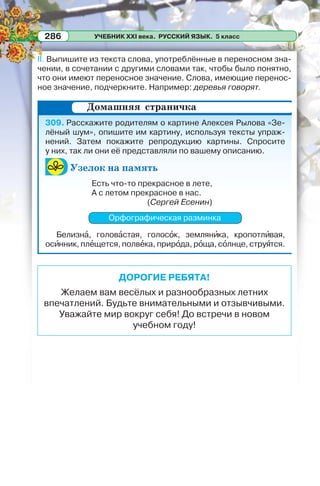 УЧЕБНИК XXI века. РУССКИЙ ЯЗЫК. 5 класс286
II. Выпишите из текста слова, употреблённые в переносном зна-
чении, в сочетании с другими словами так, чтобы было понятно,
что они имеют переносное значение. Слова, имеющие перенос-
ное значение, подчеркните. Например: деревья говорят.
309. Расскажите родителям о картине Алексея Рылова «Зе-
лёный шум», опишите им картину, используя тексты упраж-
нений. Затем покажите репродукцию картины. Спросите
у них, так ли они её представляли по вашему описанию.
Узелок на память
Есть что-то прекрасное в лете,
А с летом прекрасное в нас.
(Сергей Есенин)
Орфографическая разминка
Белизнà, головàстая, голосîк, землянèка, кропотлèвая,
осèнник, плåщется, полвåка, прирîда, рîща, сîлнце, струÿтся.
Домашняя страничка
ДОРОГИЕ РЕБЯТА!
Желаем вам весёлых и разнообразных летних
впечатлений. Будьте внимательными и отзывчивыми.
Уважайте мир вокруг себя! До встречи в новом
учебном году!
 
