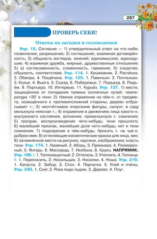 287
ПРОВЕРЬ СЕБЯ!
Ответы на загадки и головоломки
Упр. 15. Согласие — 1) утвердительный ответ на что-либо;
позволение, разрешение; 2) соглашение, взаимная договорён-
ность; 3) общность взглядов, мнений; единомыслие, единоду-
шие; 4) взаимная дружба, мирные, дружественные отношения;
5) а) согласованность, слаженность, гармония; б) сходство,
общность, соответствие. Упр. 114. 1. Крыжовник. 2. Расчёска.
3. Обжора. 4. Пощёчина. Упр. 125. 1. Павильон. 2. Почтальон.
3. Колье. 4. Вьюга. 5. Съезд. 6. Побережье. 7. Подъезд. 8. Подъ-
ём. 9. Портьера. 10. Интервью. 11. Курьёз. Упр. 137. 1) место,
защищённое от попадания прямых солнечных лучей; темпе-
ратура +20° в тени; 2) тёмное отражение на чём-н. от предме-
та, освещённого с противоположной стороны; дерево отбра-
сывает т.; 3) неотчётливое очертание фигуры, силуэт; в саду
мелькнула неясная т.; 4) отражение в движениях лица какого-н.
внутреннего состояния, волнения; промелькнула т. сомнения;
5) призрак, воспроизведение чего-нибудь; тени прошлого;
6) малейший признак, малейшая доля чего-нибудь; нет и тени
сомнения; 7) подозрение в чём-нибудь; бросить т. на чьё-н.
доброе имя; 8) оттеняющие косметические краски для лица, век;
9) затемнённое место на рисунке, картине, изображении; класть
тени. Упр. 174. 1. Наивный. 2. Абзац. 3. Премьера. 4. Размерен-
ный. 5. Янтарь. 6. Маскарад. 7. Икебана. 8. Круиз. НАПРЯМИК.
Упр.186.I.1.Теплозащитный.2.Оттепель.3.Утеплить.4.Теплица.
II. 1. Переносить. 2. Носильщик. 3. Носилки. 4. Ноша. Упр. 219.
1. Капуста. 2. Забор. 3. Стол. 4. Перчатка. 5. Улей и пчёлы.
Упр. 240. 1. Снег.2. Река подо льдом. 3. Дерево. 4. Плуг.
 