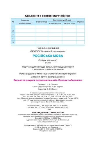 Навчальне видання
ДАВИДЮК Людмила Володимирівна
РОСІЙСЬКА МОВА
(5-й рік навчання)
5 клас
Підручник для закладів загальної середньої освіти
з навчанням українською мовою
Рекомендовано Міністерством освіти і науки України
Видання друге, доопрацьоване
Видано за рахунок державних коштів. Продаж заборонено
Редактор Н. А. Чаплюк
Комп’ютерна верстка П. В. Ширнін
Коректор О. О. Панчук
У підручнику використані світлини та малюнки,
подані у вільному доступі в мережі Інтернет (с. 7, 8, 11, 61, 72, 76, 81, 103,
132, 141, 154, 184, 188, 194, 204, 211, 216, 224, 254, 258, 265, 272).
На с. 97 кадр із мультиплікаційного фільму «Светлячок» (режисер А. Петров, 1978);
на с. 147 кадр із мультиплікаційного фільму «Двенадцать месяцев»
(режисери І. Іванов-Вано, М. Болотов, 1956).
Формат 60 90 1
/16
. Ум. друк. арк. 18,0 + 0,25 форзац.
Обл. вид. арк. 17,10 + 0,48 форзац. Наклад 95 000 пр.
Зам.
ТОВ «ВИДАВНИЦТВО «СВІТОЧ»
Свідоцтво «Про внесення суб’єкта видавничої справи до державного реєстру
видавців, виготівників і розповсюджувачів видавничої продукції»
Серія ДК № 4339 від 13.06.2012 р.
Адреса видавництва: 03680, м. Київ, вул. О. Довженка, 3
www.svitochpublish.com.ua
Віддруковано у ПРАТ «Харківська книжкова фабрика “Глобус”»
61052, м. Харків, вул. Різдвяна, 11.
Свідоцтво ДК № 3985 від 22.02.2011 р.
www.globus-book.com
Сведения о состоянии учебника
№
Фамилия
и имя ученика
Учебный год
Состояние учебника
Оценка
в начале года в конце года
1
2
3
4
5
 