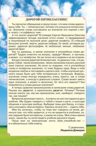 ДОРОГОЙ ПЯТИКЛАССНИК!
Ты прочитал обращение и сразу понял, что мои слова адресо-
ваны тебе. Ты — пятиклассник, потому что учишься в пятом клас-
се. Значение слова составлено из значения его корней (-пят-
и -класс-) и суффикса -ник-.
А что значит дорогой? В словаре Сергея Ивановича Ожегова
зафиксировано четыре значения этого слова: 1) продаваемый
и покупаемый по высокой цене: дорогие конфеты; 2) стîящий
больших усилий, жертв: дорогая победа; 3) такой, которым до-
рожат: дорогая фотография; 4) любезный, милый, любимый:
дорогой брат.
Как ты думаешь, в каком значении я употребила слово до-
рогой? Трудно ответить на вопрос, правда? Может, в третьем,
а может, и в четвёртом. Но уж точно не в первом и не во втором.
Когда я писала дорогой пятиклассник, то думала о том, что до-
рожу тобой, твоим вниманием, твоим желанием изучать русский
язык (третье значение). Но если ты подумал, что я употребила
слово в четвёртом значении, то тоже будешь прав. Ведь я тебя
искренне люблю и постараюсь сделать всё, чтобы изучение рус-
ского языка было для тебя интересным и полезным. Видишь,
значение слова иногда определить очень просто, как в слове
пятиклассник, а иногда и довольно сложно. Слово может иметь
одно значение, а может и несколько. От чего это зависит? Как
появляются у слова разные значения?
А теперь сравним произношение и написание слова дорогой.
Пишем мы дорогой, а произносим дарагой. Почему? Почему
нельзя писать так, как мы произносим, или, наоборот, говорить
так, как пишем?
Вопросов возникает много... А ответы на них постарается дать
учебник. Мы будем говорить с тобой о языке и речи, о культуре
общения и культуре вообще. Выбирая темы для бесед, я стара-
лась учитывать твои интересы. Удалось ли мне это — судить тебе.
Мне бы хотелось, чтобы ты тоже мог говорить со мной, де-
литься тем, что тебе нравится, а что не нравится в учебнике, ка-
кие задания были интересны, а какие не очень. Мне очень важно
знать, каким бы ты хотел видеть учебник русского языка.
Пиши мне на электронную почту avtor_mova@ukr.net —
и я обязательно тебе отвечу.
С уважением,
Людмила Давидюк
 
