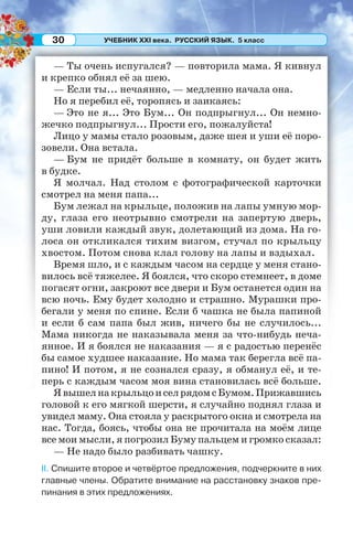 УЧЕБНИК XXI века. РУССКИЙ ЯЗЫК. 5 класс30
— Ты очень испугался? — повторила мама. Я кивнул
и крепко обнял её за шею.
— Если ты... нечаянно, — медленно начала она.
Но я перебил её, торопясь и заикаясь:
— Это не я... Это Бум... Он подпрыгнул... Он немно-
жечко подпрыгнул... Прости его, пожалуйста!
Лицо у мамы стало розовым, даже шея и уши её поро-
зовели. Она встала.
— Бум не придёт больше в комнату, он будет жить
в будке.
Я молчал. Над столом с фотографической карточки
смотрел на меня папа...
Бум лежал на крыльце, положив на лапы умную мор-
ду, глаза его неотрывно смотрели на запертую дверь,
уши ловили каждый звук, долетающий из дома. На го-
лоса он откликался тихим визгом, стучал по крыльцу
хвостом. Потом снова клал голову на лапы и вздыхал.
Время шло, и с каждым часом на сердце у меня стано-
вилось всё тяжелее. Я боялся, что скоро стемнеет, в доме
погасят огни, закроют все двери и Бум останется один на
всю ночь. Ему будет холодно и страшно. Мурашки про-
бегали у меня по спине. Если б чашка не была папиной
и если б сам папа был жив, ничего бы не случилось...
Мама никогда не наказывала меня за что-нибудь неча-
янное. И я боялся не наказания — я с радостью перенёс
бы самое худшее наказание. Но мама так берегла всё па-
пино! И потом, я не сознался сразу, я обманул её, и те-
перь с каждым часом моя вина становилась всё больше.
ЯвышелнакрыльцоиселрядомсБумом.Прижавшись
головой к его мягкой шерсти, я случайно поднял глаза и
увидел маму. Она стояла у раскрытого окна и смотрела на
нас. Тогда, боясь, чтобы она не прочитала на моём лице
все мои мысли, я погрозил Буму пальцем и громко сказал:
— Не надо было разбивать чашку.
II. Спишите второе и четвёртое предложения, подчеркните в них
главные члены. Обратите внимание на расстановку знаков пре-
пинания в этих предложениях.
 