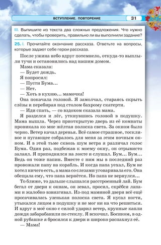 ВСТУПЛЕНИЕ. ПОВТОРЕНИЕ 31
III. Выпишите из текста два сложных предложения. Что нужно
сделать, чтобы проверить, правильно ли вы выполнили задание?
25. I. Прочитайте окончание рассказа. Ответьте на вопросы,
которые задают себе герои рассказа.
После ужина небо вдруг потемнело, откуда-то выплы-
ли тучи и остановились над нашим домом.
Мама сказала:
— Будет дождь.
Я попросил:
— Пусти Бума...
— Нет.
— Хоть в кухню... мамочка!
Она покачала головой. Я замолчал, стараясь скрыть
слёзы и перебирая под столом бахрому скатерти.
— Иди спать, — со вздохом сказала мама.
Я разделся и лёг, уткнувшись головой в подушку.
Мама вышла. Через приоткрытую дверь из её комнаты
проникала ко мне жёлтая полоска света. За окном было
черно. Ветер качал деревья. Всё самое страшное, тоскли-
вое и пугающее собралось для меня за этим ночным ок-
ном. И в этой тьме сквозь шум ветра я различал голос
Бума. Один раз, подбежав к моему окну, он отрывисто
залаял. Я приподнялся на локте и слушал. Бум... Бум...
Ведь он тоже папин. Вместе с ним мы в последний раз
провожали папу на корабль. И когда папа уехал, Бум не
хотелничегоесть,амамасослезамиуговаривалаего.Она
обещала ему, что папа вернётся. Но папа не вернулся...
То ближе, то дальше слышался расстроенный лай. Бум
бегал от двери к окнам, он зевал, просил, скрёбся лапа-
ми и жалобно взвизгивал. Из-под маминой двери всё ещё
просачивалась узенькая полоска света. Я кусал ногти,
утыкался лицом в подушку и не мог ни на что решиться.
И вдруг в моё окно с силой ударил ветер, крупные капли
дождя забарабанили по стеклу. Я вскочил. Босиком, в од-
ной рубашке я бросился к двери и широко распахнул её.
— Мама!
 