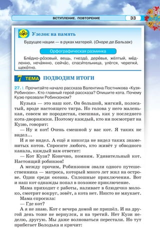 ВСТУПЛЕНИЕ. ПОВТОРЕНИЕ 33
Узелок на память
Будущее нации — в руках матерей. (Оноре де Бальзак)
Орфографическая разминка
Блåдно-рîзовый, вещь, гнездî, дерåвья, жёлтый, мåд-
ленно, нечàянно, сейчàс, спасèтельница, улёгся, черепкè,
щекîтно.
ПОДВОДИМ ИТОГИ
27. I. Прочитайте начало рассказа Валентина Постникова «Кузя-
Робинзон». Кто главный герой рассказа? Опишите кота. Почему
Кузю прозвали Робинзоном?
Кузька — это наш кот. Он большой, мягкий, полоса-
тый, вроде настоящего тигра. Но голова у него малень-
кая, совсем не породистая, смешная, как у последнего
кота-дворняжки. Поэтому каждый, кто ни посмотрит на
Кузю, говорит:
— Ну и кот! Очень смешной у вас кот. Я таких не
видел...
И я не видел. А ещё я никогда не видел таких знаме-
нитых котов. Спросите любого, кто живёт у обводного
канала, каждый вам ответит:
— Кот Кузя? Конечно, помним. Удивительный кот.
Настоящий робинзон!
А между прочим, Робинзоном звали одного путеше-
ственника — матроса, который много лет жил на остро-
ве. Один среди океана. Сплошные приключения. Вот
и наш кот однажды попал в похожее приключение.
Мама приходит с работы, наливает в блюдечко моло-
ко, смотрит вокруг, зовёт, а кота нет. Никто не мяукает.
Мама спросила:
— Где кот?
А я не знаю. Кот с вечера домой не пришёл. И на дру-
гой день тоже не вернулся, и на третий. Нет Кузи не-
делю, другую. Мы даже волноваться перестали. Но тут
прибегает Володька и кричит:
ТЕМАТЕМА77
 