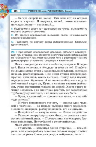 УЧЕБНИК XXI века. РУССКИЙ ЯЗЫК. 5 класс34
— Бегите скорей на канал. Там ваш кот на острове
сидит и мяукает. Я подумал, ничей, потом поглядел-
поглядел, вижу — полосатый...
II. Подберите к слову кот однокоренные слова, выпишите из
отрывка формы этого слова.
III. Из второго предложения выпишите слова, начинающиеся
с глухого согласного.
IV. Разберите по составу слова путешественник, блюдечко,
удивительный.
28. I. Прочитайте продолжение рассказа. Назовите действую-
щих лиц отрывка. Как относятся к случившемуся собравшиеся
на набережной? Как люди называют кота в разговоре? Как это
демонстрирует отношение говорящих к животному?
Мама из подъезда вышла и — бегом, следом за Володь-
кой. Папа не понял, в чём дело, и тоже за ней. Прибега-
ем, видим: люди стоят у парапета, вниз глядят, головами
качают, разговаривают. Под ними стенка набережной,
крутая, каменная, очень высокая. Внизу вода шумит,
переливается, булькает. А на маленькой отмели под са-
мой стенкой сидит он, Кузя, и смотрит своими зелёны-
ми, очень грустными глазами на людей. Хвост у него те-
чение колышет, а он сидит как раз там, где водосточная
труба наружу выходит, и не знает, как ему быть.
— Кузя, миленький, — прошептала мама, — как тебя
туда занесло?
— Ничего непонятного тут нет, — сказал один чело-
век с удочкой, — на канале рыбаков много развелось.
Подошёл, наверное, рыбку понюхать, его и скинули.
— Злодейство! — ахнула мама. — Какое злодейство!
— Раньше по-другому совсем было, — заметил нико-
му не знакомый дядя. — Преступники свою жертву бро-
сали в колодцы. По трубам её в речку выносило.
Мама ужасно побледнела.
— Глупости, — хмыкнул едкий старичок, — посмот-
рите, как много рыбьих останков около и вокруг. Рыбки
захотел, ворюга. Сиганул в реку, а выбраться, хе-хе...
 