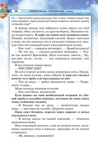 УЧЕБНИК XXI века. РУССКИЙ ЯЗЫК. 5 класс36
29. I. Прочитайте конец рассказа. Как о папе говорит мама? Как
папу называет герой рассказа? Какие моменты вызвали улыбку
на вашем лице?
А народу между тем собралось очень много: на этой
стороне, сбоку на мосту, на другом берегу. Машины ста-
ли подкатывать. И вдруг на самом деле появился канат.
Рыжий, мохнатый, пахнущий смолой. Канат спустили
к воде, но кот понюхал его и печально отвернулся, мак-
нув и без того мокрый хвост в быстротечные волны.
— Кис, кис! — говорили все вокруг. — Давай по канату!
— Ну что вы, — сказала румяная женщина. — Раз-
ве так можно? Вразнобой. Надо пла-авно, вместе... Ну,
раз-два: ки-ис, ки-ис, — она взмахнула руками, как
дирижёр.
И все сказали хором сразу:
— КИС! КИС! КИС!
На всех этажах во всех окнах появились коты. Появи-
лись, не знаю почему, даже собаки! А наш кот сиганул
почему-то в трубу и не выглядывал из неё.
— Так не надо, — робко произнесла мама. — Разре-
шите, я сама...
Мама позвала нежным голосом:
— Кис-кис! Кузя, миленький.
Кузя вышел на свой необитаемый островок из тём-
ной трубы и жалобно мяукнул, поглядев на маму снизу
очень зелёными глазами.
— Я больше так не могу, — решительно сказал
папа, — мне пора на службу. Держите канат.
Папа снял ботинки, перелез через парапет и начал
спускаться к воде.
— Я всегда знала: он самый хороший, — тихонько
произнесла мама.
Наш отважный папочка, стоя на мокром песке, мгно-
венно запихнул кота в авоську, приладил её на канате
и крикнул:
— Эй, наверху, поднимайте!
 