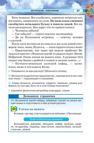ВСТУПЛЕНИЕ. ПОВТОРЕНИЕ 37
Кота подняли. Все улыбались, норовили потрогать его,
погладить, пощекотать за ухом. Но мама взяла смешного
спелёнутого печального Кузьку и понесла домой. Все на-
чали расходиться. Как вдруг кто-то громко сказал:
— Человека забыли!
— Где забыли? — строго спросил милиционер.
— Да на Кузькином островке, — ответил человек
с удочкой.
Когда папу вытянули из канала и мы шли домой вчет-
вером: папа, мама, Кузя и я, — папа сердито сказал маме:
— Представляю, как через три недели прибегает Во-
лодькаикричит:«Вканалекакой-тодядькасидит.Босой.
Небритый. Очень похож на вашего папу. А румяная тётя
кидает ему банки с рыбкой в томате и свежие газеты...»
— Путешественникам полезней кефир, — засме-
ялась мама и погладила Кузю.
II. Понравился ли вам рассказ? Объясните почему.
III. Выпишите выделенные предложения, подчеркните в них глав-
ные члены — подлежащее и сказуемое.
IV. Слова печально, мгновенно, сердито, тихонько, громко раз-
берите по составу. Есть ли в этих словах окончание?
V. Сделайте фонетический разбор слов вдруг, похож.
30. Вспомните какой-нибудь забавный случай из жизни ва-
шей семьи и подготовьте о нём устный рассказ.
Узелок на память
Всемью,гделад,счастьедорогунезабывает.(Пословица)
Орфографическая разминка
Волновàться, дирижёр, жåнщина, кефèр, конåчно, недå-
ля, по-другîму, подъåзд, престóпник, приключåние, путешå-
ственник, рûжий.
Домашняя страничка
 