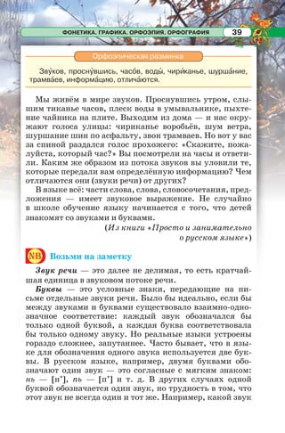 ФОНЕТИКА. ГРАФИКА. ОРФОЭПИЯ. ОРФОГРАФИЯ 39
Орфоэпическая разминка
Звóков, проснóвшись, часîв, водû, чирèканье, шуршàние,
трамвàев, информàцию, отличàются.
Мы живём в мире звуков. Проснувшись утром, слы-
шим тиканье часов, плеск воды в умывальнике, пыхте-
ние чайника на плите. Выходим из дома — и нас окру-
жают голоса улицы: чириканье воробьёв, шум ветра,
шуршание шин по асфальту, звон трамваев. Но вот у вас
за спиной раздался голос прохожего: «Скажите, пожа-
луйста, который час?» Вы посмотрели на часы и ответи-
ли. Каким же образом из потока звуков вы уловили те,
которые передали вам определённую информацию? Чем
отличаются они (звуки речи) от других?
В языке всё: части слова, слова, словосочетания, пред-
ложения — имеет звуковое выражение. Не случайно
в школе обучение языку начинается с того, что детей
знакомят со звуками и буквами.
(Из книги «Просто и занимательно
о русском языке»)
nb Возьми на заметку
Звук речи — это далее не делимая, то есть кратчай-
шая единица в звуковом потоке речи.
Буквы — это условные знаки, передающие на пи-
сьме отдельные звуки речи. Было бы идеально, если бы
между звуками и буквами существовало взаимно-одно-
значное соответствие: каждый звук обозначался бы
только одной буквой, а каждая буква соответствовала
бы только одному звуку. Но реальные языки устроены
гораздо сложнее, запутаннее. Часто бывает, что в язы-
ке для обозначения одного звука используется две бук-
вы. В русском языке, например, двумя буквами обо-
значают один звук — это согласные с мягким знаком:
нь — [н’], пь — [п’] и т. д. В других случаях одной
буквой обозначается один звук, но трудность в том, что
этот звук не всегда один и тот же. Например, какой звук
 