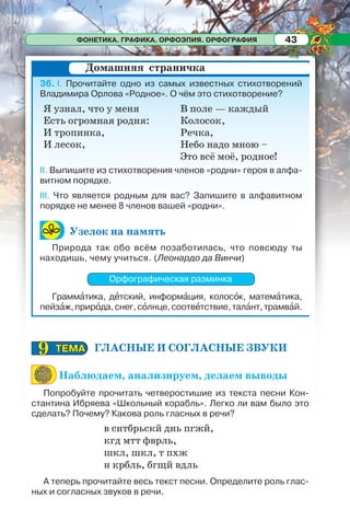 ФОНЕТИКА. ГРАФИКА. ОРФОЭПИЯ. ОРФОГРАФИЯ 43
36. I. Прочитайте одно из самых известных стихотворений
Владимира Орлова «Родное». О чём это стихотворение?
II. Выпишите из стихотворения членов «родни» героя в алфа-
витном порядке.
III. Что является родным для вас? Запишите в алфавитном
порядке не менее 8 членов вашей «родни».
Узелок на память
Природа так обо всём позаботилась, что повсюду ты
находишь, чему учиться. (Леонардо да Винчи)
Орфографическая разминка
Граммàтика, дåтский, информàция, колосîк, матемàтика,
пейзàж,прирîда,снег,сîлнце,соотвåтствие,талàнт,трамвàй.
Домашняя страничка
Я узнал, что у меня
Есть огромная родня:
И тропинка,
И лесок,
В поле — каждый
Колосок,
Речка,
Небо надо мною –
Это всё моё, родное!
ГЛАСНЫЕ И СОГЛАСНЫЕ ЗВУКИ
Наблюдаем, анализируем, делаем выводы
Попробуйте прочитать четверостишие из текста песни Кон-
стантина Ибряева «Школьный корабль». Легко ли вам было это
сделать? Почему? Какова роль гласных в речи?
в снтбрьскй днь пгжй,
кгд мтт фврль,
шкл, шкл, т пхж
н крбль, бгщй вдль
А теперь прочитайте весь текст песни. Определите роль глас-
ных и согласных звуков в речи.
ТЕМАТЕМА99
 