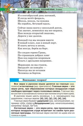 УЧЕБНИК XXI века. РУССКИЙ ЯЗЫК. 5 класс44
И в сентябрьский день погожий,
И когда метёт февраль,
Школа, школа, ты похожа
На корабль, бегущий вдаль.
Сейчас наша вахта у школьной доски,
Так значит, немножко мы все моряки.
Нам жажда открытий знакома,
Дороги у нас далеки.
Каждый год мы входим вместе
В новый класс, как в новый порт.
И опять мечты и песни,
Как всегда, берём на борт.
По следам героев Грина,
По страницам добрых книг
Нам под парусом незримым
Плыть с друзьями напрямик.
Моряками ли мы станем,
Звездолёт ли поведём —
Никогда мы не оставим
Человека за бортом.
Все звуки в русском языке делятся на гласные (укр.
голосні) и согласные (укр. приголосні). Гласные звуки — это
звуки речи, при образовании которых воздушная струя
свободно проходит через голосовые связки. Гласные зву-
ки состоят в основном из голоса при полном отсутствии шума.
В русском языке шесть основных, т. е. находящихся под
ударением, гласных звуков: [à], [î], [ó], [ý], [è], [û].
Гласные звуки бывают ударными (укр. наголошеними), на-
пример: с[î]к, c[û]р) и безударными (укр. ненаголошеними),
например: в[а]дà, л[иэ
]сà.
Согласные звуки — это звуки речи, при произнесении
которых воздушная струя встречает на своём пути раз-
личные преграды. Согласные звуки состоят из шума или из
голоса и шума.
Внимание: теория!
 