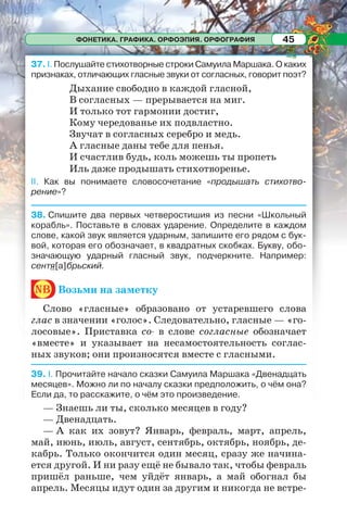 ФОНЕТИКА. ГРАФИКА. ОРФОЭПИЯ. ОРФОГРАФИЯ 45
37. І. Послушайте стихотворные строки Самуила Маршака. О каких
признаках, отличающих гласные звуки от согласных, говорит поэт?
Дыхание свободно в каждой гласной,
В согласных — прерывается на миг.
И только тот гармонии достиг,
Кому чередованье их подвластно.
Звучат в согласных серебро и медь.
А гласные даны тебе для пенья.
И счастлив будь, коль можешь ты пропеть
Иль даже продышать стихотворенье.
ІІ. Как вы понимаете словосочетание «продышать стихотво-
рение»?
38. Спишите два первых четверостишия из песни «Школьный
корабль». Поставьте в словах ударение. Определите в каждом
слове, какой звук является ударным, запишите его рядом с бук-
вой, которая его обозначает, в квадратных скобках. Букву, обо-
значающую ударный гласный звук, подчеркните. Например:
сентя[а]брьский.
nb Возьми на заметку
Слово «гласные» образовано от устаревшего слова
глас в значении «голос». Следовательно, гласные — «го-
лосовые». Приставка со- в слове согласные обозначает
«вместе» и указывает на несамостоятельность соглас-
ных звуков; они произносятся вместе с гласными.
39. I. Прочитайте начало сказки Самуила Маршака «Двенадцать
месяцев». Можно ли по началу сказки предположить, о чём она?
Если да, то расскажите, о чём это произведение.
— Знаешь ли ты, сколько месяцев в году?
— Двенадцать.
— А как их зовут? Январь, февраль, март, апрель,
май, июнь, июль, август, сентябрь, октябрь, ноябрь, де-
кабрь. Только окончится один месяц, сразу же начина-
ется другой. И ни разу ещё не бывало так, чтобы февраль
пришёл раньше, чем уйдёт январь, а май обогнал бы
апрель. Месяцы идут один за другим и никогда не встре-
 